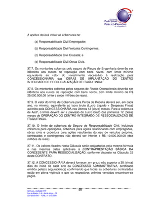 A apólice deverá incluir as coberturas de:

             (a) Responsabilidade Civil Empregador;

             (b) Responsabilidade Civil Veículos Contingentes;

             (c) Responsabilidade Civil Cruzada; e

             (d) Responsabilidade Civil Obras Civis.

37.7. Os montantes cobertos pelo seguro de Riscos de Engenharia deverão ser
idênticos aos custos de reposição com bens novos, com limite mínimo
equivalente ao valor do investimento necessário à realização pela
CONCESSIONÁRIA das OBRAS DE IMPLANTAÇÃO DO CENTRO
INTEGRADO DE RESSOCIALIZAÇÃO DE ITAQUITINGA.

37.8. Os montantes cobertos pelos seguros de Riscos Operacionais deverão ser
idênticos aos custos de reposição com bens novos, com limite mínimo de R$
25.000.000,00 (vinte e cinco milhões de reais).

37.9. O valor do limite de Cobertura para Perda de Receita deverá ser, em cada
ano, no mínimo, equivalente ao lucro bruto (Lucro Líquido + Despesas Fixas)
auferido pela CONCESSIONÁRIA nos últimos 12 (doze) meses. Para a cobertura
de AloP, o limite deverá ser a previsão do Lucro Bruto dos primeiros 12 (doze)
meses de OPERAÇÃO DO CENTRO INTEGRADO DE RESSOCIALIZAÇÃO DE
ITAQUITINGA.

37.10. O limite de cobertura do Seguro de Responsabilidade Civil, incluindo
cobertura para operações, cobertura para ações relacionadas com empregados,
obras civis e cobertura para ações resultantes do uso de veículos próprios,
contratados e contingentes não deverá ser inferior a R$ 10.000.000,00 (dez
milhões de reais).

37.11. Os valores fixados nesta Cláusula serão reajustados pela mesma fórmula
e nas mesmas datas aplicáveis à CONTRAPRESTAÇÃO BÁSICA DA
CONCEDENTE PARA RESSOCIALIZAÇÃO, conforme disposto na Cláusula 32
deste CONTRATO.

37.12. A CONCESSIONÁRIA deverá fornecer, em prazo não superior a 30 (trinta)
dias do início de cada ano da CONCESSÃO ADMINISTRATIVA, certificado
emitido pela(s) seguradora(s) confirmando que todas as coberturas contratadas
estão em plena vigência e que os respectivos prêmios vencidos encontram-se
pagos.



                                                                                               58
SEPLANSEPLANSEPLANSEPLANSEPLANSEPLANSEPLANSEPLANSEPLANSEPLANSEPLANSEPLANSEPLANSEPLANSEPLANSEPLANSEPLANSEPLANSEPLANSEPLANSEPLANSEPLANSEPLANSEPLANSEPLANSEPLANSEPLANSEPLANSEPLANSEPLANSEPLANSEPLAN



SEPLAG – UNIDADE PPP
Rua da Moeda, nº 46 - Recife Antigo – PE
CEP:50030-040 - FONE.: 81 3182-3839
 