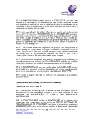 37.13. A CONCESSIONÁRIA deverá fornecer a CONCEDENTE, em prazo não
superior a 10 (dez) dias do fim da vigência de cada apólice, certificado emitido
pela seguradora confirmando que as apólices de seguros contratados serão
renovadas e que os respectivos prêmios serão cobrados de acordo com a
negociação na ocasião da renovação.

37.14. A(s) seguradora(s) deverá(ão) informar, por escrito, com antecedência
mínima de 30 (trinta) dias, à CONCESSIONÁRIA e a CONCEDENTE, quaisquer
fatos que possam implicar no cancelamento total ou parcial da presente apólice,
bem como redução de cobertura e/ou aumento de franquias e/ou redução dos
valores segurados, à exceção dos casos de redução das importâncias seguradas
quando da ocorrência de sinistros ou se houver dolo, fraude ou tentativa de
fraude, por parte do segurado.

37.14.1. Na hipótese de falta de pagamento de qualquer uma das parcelas do
prêmio de seguro, a Seguradora se obriga a comunicar formalmente tal fato ao
CGPE, no prazo de 10 (dez) dias e manter a cobertura pelo período determinado
de acordo com a regulamentação aplicável da SUSEP, para que a
CONCEDENTE tome as medidas contratuais e legais cabíveis.

37.15. As instituições financeiras que realizem empréstimos ou coloquem no
mercado obrigações de emissão da CONCESSIONÁRIA poderão ser incluídas
nas apólices de seguro, na condição de cosseguradas ou de beneficiários.

37.16. A CONCESSIONÁRIA, com aprovação prévia da CONCEDENTE, poderá
alterar coberturas ou outras condições das apólices de seguro, visando adequá-
las às novas situações que ocorram durante o período deste CONTRATO.

37.17. Todos os seguros deverão ser efetuados em seguradoras autorizadas a
operar no Brasil.


CAPÍTULO XIV - FISCALIZAÇÃO DA CONCESSIONÁRIA

CLÁUSULA 38 – FISCALIZAÇÃO

38.1. A fiscalização da CONCESSÃO ADMINISTRATIVA, abrangendo todas as
atividades da CONCESSIONÁRIA, durante o prazo deste CONTRATO, será
executada pela FISCALIZAÇÃO DO CGPE e pelo VERIFICADOR
INDEPENDENTE.

38.2. A CONCESSIONÁRIA facultará à CONCEDENTE, ou a qualquer outra
pessoa por este credenciada, o livre acesso as CENTRO INTEGRADO DE
RESSOCIALIZAÇÃO DE ITAQUITINGA, aos livros e documentos relativos à
CONCESSIONÁRIA, bem como a livros, registros e documentos relacionados

                                                                                               59
SEPLANSEPLANSEPLANSEPLANSEPLANSEPLANSEPLANSEPLANSEPLANSEPLANSEPLANSEPLANSEPLANSEPLANSEPLANSEPLANSEPLANSEPLANSEPLANSEPLANSEPLANSEPLANSEPLANSEPLANSEPLANSEPLANSEPLANSEPLANSEPLANSEPLANSEPLANSEPLAN



SEPLAG – UNIDADE PPP
Rua da Moeda, nº 46 - Recife Antigo – PE
CEP:50030-040 - FONE.: 81 3182-3839
 