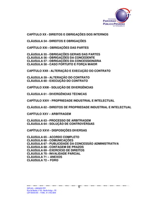 CAPÍTULO XX - DIREITOS E OBRIGAÇÕES DOS INTERNOS

CLÁUSULA 54 - DIREITOS E OBRIGAÇÕES

CAPÍTULO XXI - OBRIGAÇÕES DAS PARTES

CLÁUSULA 55 - OBRIGAÇÕES GERAIS DAS PARTES
CLÁUSULA 56 - OBRIGAÇÕES DA CONCEDENTE
CLÁUSULA 57 - OBRIGAÇÕES DA CONCESSIONÁRIA
CLÁUSULA 58 - CASO FORTUITO E FORÇA MAIOR

CAPÍTULO XXII - ALTERAÇÃO E EXECUÇÃO DO CONTRATO

CLÁUSULA 59 - ALTERAÇÃO DO CONTRATO
CLÁUSULA 60 - EXECUÇÃO DO CONTRATO

CAPÍTULO XXIII - SOLUÇÃO DE DIVERGÊNCIAS

CLÁUSULA 61 - DIVERGÊNCIAS TÉCNICAS

CAPÍTULO XXIV - PROPRIEDADE INDUSTRIAL E INTELECTUAL

CLÁUSULA 62 - DIREITOS DE PROPRIEDADE INDUSTRIAL E INTELECTUAL

CAPÍTULO XXV – ARBITRAGEM

CLÁUSULA 63 - PROCESSO DE ARBITRAGEM
CLÁUSULA 64 - SOLUÇÃO DE CONTROVÉRSIAS

CAPÍTULO XXVI - DISPOSIÇÕES DIVERSAS

CLÁUSULA 65 - ACORDO COMPLETO
CLÁUSULA 66 - COMUNICAÇÕES
CLÁUSULA 67 - PUBLICIDADE DA CONCESSÃO ADMINISTRATIVA
CLÁUSULA 68 - CONTAGEM DE PRAZOS
CLÁUSULA 69 - EXERCÍCIO DE DIREITOS
CLÁUSULA 70 - INVALIDADE PARCIAL
CLÁUSULA 71 – ANEXOS
CLÁUSULA 72 – FORO




                                                                                                6
SEPLANSEPLANSEPLANSEPLANSEPLANSEPLANSEPLANSEPLANSEPLANSEPLANSEPLANSEPLANSEPLANSEPLANSEPLANSEPLANSEPLANSEPLANSEPLANSEPLANSEPLANSEPLANSEPLANSEPLANSEPLANSEPLANSEPLANSEPLANSEPLANSEPLANSEPLANSEPLAN



SEPLAG – UNIDADE PPP
Rua da Moeda, nº 46 - Recife Antigo – PE
CEP:50030-040 - FONE.: 81 3182-3839
 
