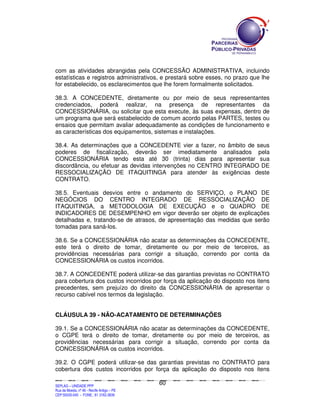 com as atividades abrangidas pela CONCESSÃO ADMINISTRATIVA, incluindo
estatísticas e registros administrativos, e prestará sobre esses, no prazo que lhe
for estabelecido, os esclarecimentos que lhe forem formalmente solicitados.

38.3. A CONCEDENTE, diretamente ou por meio de seus representantes
credenciados, poderá realizar, na presença de representantes da
CONCESSIONÁRIA, ou solicitar que esta execute, às suas expensas, dentro de
um programa que será estabelecido de comum acordo pelas PARTES, testes ou
ensaios que permitam avaliar adequadamente as condições de funcionamento e
as características dos equipamentos, sistemas e instalações.

38.4. As determinações que a CONCEDENTE vier a fazer, no âmbito de seus
poderes de fiscalização, deverão ser imediatamente analisados pela
CONCESSIONÁRIA tendo esta até 30 (trinta) dias para apresentar sua
discordância, ou efetuar as devidas intervenções no CENTRO INTEGRADO DE
RESSOCIALIZAÇÃO DE ITAQUITINGA para atender às exigências deste
CONTRATO.

38.5. Eventuais desvios entre o andamento do SERVIÇO, o PLANO DE
NEGÓCIOS DO CENTRO INTEGRADO DE RESSOCIALIZAÇÃO DE
ITAQUITINGA, a METODOLOGIA DE EXECUÇÃO e o QUADRO DE
INDICADORES DE DESEMPENHO em vigor deverão ser objeto de explicações
detalhadas e, tratando-se de atrasos, de apresentação das medidas que serão
tomadas para saná-los.

38.6. Se a CONCESSIONÁRIA não acatar as determinações da CONCEDENTE,
este terá o direito de tomar, diretamente ou por meio de terceiros, as
providências necessárias para corrigir a situação, correndo por conta da
CONCESSIONÁRIA os custos incorridos.

38.7. A CONCEDENTE poderá utilizar-se das garantias previstas no CONTRATO
para cobertura dos custos incorridos por força da aplicação do disposto nos itens
precedentes, sem prejuízo do direito da CONCESSIONÁRIA de apresentar o
recurso cabível nos termos da legislação.


CLÁUSULA 39 - NÃO-ACATAMENTO DE DETERMINAÇÕES

39.1. Se a CONCESSIONÁRIA não acatar as determinações da CONCEDENTE,
o CGPE terá o direito de tomar, diretamente ou por meio de terceiros, as
providências necessárias para corrigir a situação, correndo por conta da
CONCESSIONÁRIA os custos incorridos.

39.2. O CGPE poderá utilizar-se das garantias previstas no CONTRATO para
cobertura dos custos incorridos por força da aplicação do disposto nos itens

                                                                                               60
SEPLANSEPLANSEPLANSEPLANSEPLANSEPLANSEPLANSEPLANSEPLANSEPLANSEPLANSEPLANSEPLANSEPLANSEPLANSEPLANSEPLANSEPLANSEPLANSEPLANSEPLANSEPLANSEPLANSEPLANSEPLANSEPLANSEPLANSEPLANSEPLANSEPLANSEPLANSEPLAN



SEPLAG – UNIDADE PPP
Rua da Moeda, nº 46 - Recife Antigo – PE
CEP:50030-040 - FONE.: 81 3182-3839
 