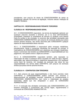 precedentes, sem prejuízo do direito da CONCESSIONÁRIA de adotar as
providências cabíveis nos termos da legislação, inclusive solicitar mediação do
COMITÊ TÉCNICO.


CAPÍTULO XV - RESPONSABILIDADE PERANTE TERCEIROS

CLÁUSULA 40 - RESPONSABILIDADE GERAL

40.1. A CONCESSIONÁRIA responderá, nos termos da legislação aplicável, por
quaisquer prejuízos causados a terceiros, por si ou seus administradores,
empregados, prepostos ou prestadores de serviços ou qualquer outra pessoa
física ou jurídica a ela vinculada, no exercício das atividades abrangidas pela
CONCESSÃO ADMINISTRATIVA, sem prejuízo de eventuais direitos que possa
exercer perante terceiros, não sendo assumida pela CONCEDENTE qualquer
espécie de responsabilidade dessa natureza.

40.1.1. A CONCESSIONÁRIA é responsável pelos encargos trabalhistas,
previdenciários, fiscais e comerciais resultantes da execução do contrato. A
inadimplência da CONCESSIONÁRIA com referência aos encargos trabalhistas,
fiscais e comerciais não transfere aa CONCEDENTE a responsabilidade por seu
pagamento, nem poderá onerar o objeto do contrato".

40.1.2. A CONCESSIONÁRIA responderá também, pela reparação ou
indenização de todos e quaisquer danos causados em redes de água, esgotos,
eletricidade, gás, telecomunicações e respectivos equipamentos e em quaisquer
outros bens de terceiros, em resultado da execução das obras de sua
responsabilidade nos termos deste CONTRATO, sem prejuízo de eventuais
direitos que possa exercer perante terceiros.


CLÁUSULA 41 - CONTRATOS COM TERCEIROS

41.1. Sem prejuízo de suas responsabilidades e dos riscos previstos neste
CONTRATO, a CONCESSIONÁRIA poderá contratar com terceiros o
desenvolvimento de atividades inerentes, acessórias ou complementares à
CONCESSÃO ADMINISTRATIVA, bem como a implantação de projetos
associados, desde que não ultrapassem o prazo da CONCESSÃO
ADMINISTRATIVA.

41.1.1. A execução das atividades contratadas pela CONCESSIONÁRIA com
terceiros pressupõe o cumprimento das normas legais, regulamentares e
contratuais da CONCESSÃO ADMINISTRATIVA.



                                                                                               61
SEPLANSEPLANSEPLANSEPLANSEPLANSEPLANSEPLANSEPLANSEPLANSEPLANSEPLANSEPLANSEPLANSEPLANSEPLANSEPLANSEPLANSEPLANSEPLANSEPLANSEPLANSEPLANSEPLANSEPLANSEPLANSEPLANSEPLANSEPLANSEPLANSEPLANSEPLANSEPLAN



SEPLAG – UNIDADE PPP
Rua da Moeda, nº 46 - Recife Antigo – PE
CEP:50030-040 - FONE.: 81 3182-3839
 