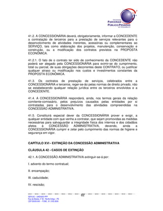 41.2. A CONCESSIONÁRIA deverá, obrigatoriamente, informar a CONCEDENTE
a contratação de terceiros para a prestação de serviços relevantes para o
desenvolvimento de atividades inerentes, acessórias ou complementares ao
SERVIÇO, tais como elaboração dos projetos, manutenção, conservação e
construção, ou a modificação dos contratos previstos na PROPOSTA
ECONÔMICA.

41.2.1. O fato de o contrato ter sido de conhecimento da CONCEDENTE não
poderá ser alegado pela CONCESSIONÁRIA para eximir-se do cumprimento,
total ou parcial, de suas obrigações decorrentes deste CONTRATO, ou justificar
qualquer atraso ou modificação nos custos e investimentos constantes da
PROPOSTA ECONÔMICA.

41.3. Os contratos de prestação de serviços, celebrados entre a
CONCESSIONÁRIA e terceiros, reger-se-ão pelas normas de direito privado, não
se estabelecendo qualquer relação jurídica entre os terceiros envolvidos e a
CONCEDENTE.

41.4. A CONCESSIONÁRIA responderá, ainda, nos termos gerais da relação
comitente-comissário, pelos prejuízos causados pelas entidades por si
contratadas para o desenvolvimento das atividades compreendidas na
CONCESSÃO ADMINISTRATIVA.

41.5. Constituirá especial dever da CONCESSIONÁRIA prover e exigir, a
qualquer entidade com que venha a contratar, que sejam promovidas as medidas
necessárias para salvaguardar a integridade física dos internos e dos cidadãos
afetos    à    CONCESSÃO        ADMINISTRATIVA,         devendo,    ainda    a
CONCESSIONÁRIA cumprir e zelar pelo cumprimento das normas de higiene e
segurança em vigor.


CAPÍTULO XVI - EXTINÇÃO DA CONCESSÃO ADMINISTRATIVA

CLÁUSULA 42 - CASOS DE EXTINÇÃO

42.1. A CONCESSÃO ADMINISTRATIVA extinguir-se-á por:

I. advento do termo contratual;

II. encampação;

III. caducidade;

IV. rescisão;


                                                                                               62
SEPLANSEPLANSEPLANSEPLANSEPLANSEPLANSEPLANSEPLANSEPLANSEPLANSEPLANSEPLANSEPLANSEPLANSEPLANSEPLANSEPLANSEPLANSEPLANSEPLANSEPLANSEPLANSEPLANSEPLANSEPLANSEPLANSEPLANSEPLANSEPLANSEPLANSEPLANSEPLAN



SEPLAG – UNIDADE PPP
Rua da Moeda, nº 46 - Recife Antigo – PE
CEP:50030-040 - FONE.: 81 3182-3839
 