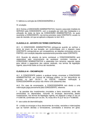V. falência ou extinção da CONCESSIONÁRIA; e

VI. anulação.

42.2. Extinta a CONCESSÃO ADMINISTRATIVA, haverá a assunção imediata do
SERVIÇO pela CONCEDENTE, com a ocupação por este das instalações e a
utilização de todos os bens da CONCESSÃO ADMINISTRATIVA, os quais
reverterão a CONCEDENTE, nos termos previstos neste CONTRATO, exceto no
caso de rescisão, em que se aplicará o disposto no item 46.3.


CLÁUSULA 43 - ADVENTO DO TERMO CONTRATUAL

43.1. A CONCESSÃO ADMINISTRATIVA extingue-se quando se verificar o
termo do prazo de sua duração, em conformidade com o disposto neste
CONTRATO, extinguindo-se, por conseqüência, as relações contratuais entre as
PARTES, com exceção daquelas expressamente previstas neste CONTRATO.

43.2. Quando do advento do termo contratual, a CONCESSIONÁRIA será
responsável pelo encerramento de quaisquer contratos inerentes à
CONCESSÃO ADMINISTRATIVA e celebrados com terceiros, segundo regras
para cálculo e pagamento dos valores residuais, nos termos da legislação
vigente, assumindo todos os ônus daí resultantes.


CLÁUSULA 44 – ENCAMPAÇÃO

44.1. A CONCEDENTE poderá, a qualquer tempo, encampar a CONCESSÃO
ADMINISTRATIVA, por motivos de interesse público, ou em decorrência do
previsto no item 33.2.6.1., do EDITAL, mediante notificação à
CONCESSIONÁRIA em prazo não inferior a 60 (sessenta) dias.

44.2. Em caso de encampação, a CONCESSIONÁRIA terá direito a uma
indenização paga previamente pela CONCEDENTE, referente:

I - às parcelas dos investimentos vinculados a bens reversíveis, ainda não
amortizados ou depreciados, incluindo os encargos decorrentes destes
investimentos, nos termos da legislação vigente, em especial o artigo 37 da Lei
nº 8.987/95, combinado com os arts. 78, inciso XII e 79, § 2º da Lei nº 8.666/93;

II - aos custos de desmobilização;

III - a todos os encargos e ônus decorrentes de multas, rescisões e indenizações
que se fizerem devidas a fornecedores, contratados e terceiros em geral,


                                                                                               63
SEPLANSEPLANSEPLANSEPLANSEPLANSEPLANSEPLANSEPLANSEPLANSEPLANSEPLANSEPLANSEPLANSEPLANSEPLANSEPLANSEPLANSEPLANSEPLANSEPLANSEPLANSEPLANSEPLANSEPLANSEPLANSEPLANSEPLANSEPLANSEPLANSEPLANSEPLANSEPLAN



SEPLAG – UNIDADE PPP
Rua da Moeda, nº 46 - Recife Antigo – PE
CEP:50030-040 - FONE.: 81 3182-3839
 
