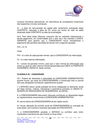 inclusive honorários advocatícios, em decorrência do conseqüente rompimento
dos respectivos vínculos contratuais;

IV - a título de remuneração do capital pelo rompimento antecipado deste
CONTRATO, calculado à base de 5% (cinco por cento) do valor do saldo
atualizado deste CONTRATO na data da encampação.

44.3. Para efeito desta Cláusula, enquanto não for realizado integralmente o
devido pagamento, em conformidade com o item 44.2, fica mantida a CONTA-
GARANTIA para garantir que a CONCEDENTE honre mensalmente o
pagamento das parcelas calculadas de acordo com a seguinte equação:

PVI = VI / N

Onde:

PVI – é o valor de cada parcela mensal, caso a CONCEDENTE da indenização;

VI – é o valor total da indenização;

N – número de parcelas mínimo, para que o valor mensal da indenização seja
menor ou igual ao valor máximo mensal apresentado para CBCR na PROPOSTA
ECONÔMICA, ANEXO IV, deste contrato.


CLÁUSULA 45 – CADUCIDADE

45.1. Poderá ser declarada a caducidade da CONCESSÃO ADMINISTRATIVA
quando houver, por parte da CONCESSIONÁRIA, a inexecução total ou parcial
das suas obrigações contratuais, especialmente quando:

I. o SERVIÇO estiver sendo prestado de forma inadequada ou deficiente, tendo
por base normas, critérios, indicadores e parâmetros previstos no ANEXO III -
QUADRO DE INDICADORES DE DESEMPENHO, do EDITAL;

II. a CONCESSIONÁRIA descumprir cláusulas contratuais ou disposições legais
ou regulamentares concernentes à CONCESSÃO ADMINISTRATIVA;

III. ocorrer desvio da CONCESSIONÁRIA de seu objeto social;

IV. houver alteração do controle social da CONCESSIONÁRIA ou oneração de
suas ações, sem a prévia e expressa aprovação da CONCEDENTE;

V. a CONCESSIONÁRIA paralisar o SERVIÇO ou contribuir para tanto,
ressalvada a ocorrência de caso fortuito ou força maior;

                                                                                               64
SEPLANSEPLANSEPLANSEPLANSEPLANSEPLANSEPLANSEPLANSEPLANSEPLANSEPLANSEPLANSEPLANSEPLANSEPLANSEPLANSEPLANSEPLANSEPLANSEPLANSEPLANSEPLANSEPLANSEPLANSEPLANSEPLANSEPLANSEPLANSEPLANSEPLANSEPLANSEPLAN



SEPLAG – UNIDADE PPP
Rua da Moeda, nº 46 - Recife Antigo – PE
CEP:50030-040 - FONE.: 81 3182-3839
 