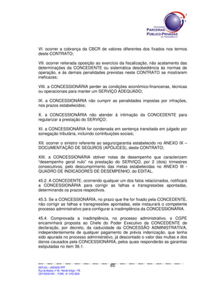 VI. ocorrer a cobrança da CBCR de valores diferentes dos fixados nos termos
deste CONTRATO;

VII. ocorrer reiterada oposição ao exercício da fiscalização, não acatamento das
determinações da CONCEDENTE ou sistemática desobediência às normas de
operação, e às demais penalidades previstas neste CONTRATO se mostrarem
ineficazes;

VIII. a CONCESSIONÁRIA perder as condições econômico-financeiras, técnicas
ou operacionais para manter um SERVIÇO ADEQUADO;

IX. a CONCESSIONÁRIA não cumprir as penalidades impostas por infrações,
nos prazos estabelecidos;

X. a CONCESSIONÁRIA não atender à intimação da CONCEDENTE para
regularizar a prestação do SERVIÇO;

XI. a CONCESSIONÁRIA for condenada em sentença transitada em julgado por
sonegação tributária, incluindo contribuições sociais;

XII. ocorrer o sinistro referente ao seguro/garantia estabelecido no ANEXO IX –
DOCUMENTAÇÃO DE SEGUROS (APÓLICES), deste CONTRATO;

XIII. a CONCESSIONÁRIA obtiver notas de desempenho que caracterizem
“desempenho geral nulo” na prestação do SERVIÇO, por 2 (dois) trimestres
consecutivos, pelo descumprimento das metas estabelecidas no ANEXO III -
QUADRO DE INDICADORES DE DESEMPENHO, do EDITAL.

45.2. A CONCEDENTE, ocorrendo qualquer um dos fatos relacionados, notificará
a CONCESSIONÁRIA para corrigir as falhas e transgressões apontadas,
determinando os prazos respectivos.

45.3. Se a CONCESSIONÁRIA, no prazo que lhe for fixado pela CONCEDENTE,
não corrigir as falhas e transgressões apontadas, este instaurará o competente
processo administrativo para configurar a inadimplência da CONCESSIONÁRIA.

45.4. Comprovada a inadimplência, no processo administrativo, o CGPE
encaminhará proposta ao Chefe do Poder Executivo da CONCEDENTE de
declaração, por decreto, da caducidade da CONCESSÃO ADMINISTRATIVA,
independentemente de qualquer pagamento de prévia indenização, que tenha
sido apurada no processo administrativo, já descontado o valor das multas e dos
danos causados pela CONCESSIONÁRIA, pelos quais responderão as garantias
estipuladas no item 36.1.



                                                                                               65
SEPLANSEPLANSEPLANSEPLANSEPLANSEPLANSEPLANSEPLANSEPLANSEPLANSEPLANSEPLANSEPLANSEPLANSEPLANSEPLANSEPLANSEPLANSEPLANSEPLANSEPLANSEPLANSEPLANSEPLANSEPLANSEPLANSEPLANSEPLANSEPLANSEPLANSEPLANSEPLAN



SEPLAG – UNIDADE PPP
Rua da Moeda, nº 46 - Recife Antigo – PE
CEP:50030-040 - FONE.: 81 3182-3839
 