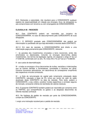 45.5. Declarada a caducidade, não resultará para a CONCEDENTE qualquer
espécie de responsabilidade em relação aos encargos, ônus, às obrigações ou
aos compromissos com terceiros ou com empregados da CONCESSIONÁRIA.


CLÁUSULA 46 – RESCISÃO

46.1. Este CONTRATO poderá ser rescindido por iniciativa da
CONCESSIONÁRIA, no caso de descumprimento pela CONCEDENTE de suas
obrigações.

46.1.1. O SERVIÇO prestado pela CONCESSIONÁRIA não poderá ser
interrompido ou paralisado até que seja decretada a rescisão deste CONTRATO.

46.1.2. Em caso de rescisão, a CONCESSIONÁRIA terá direito a uma
indenização paga previamente pela CONCEDENTE, referente:

I - às parcelas dos investimentos vinculados a bens reversíveis, ainda não
amortizados ou depreciados, incluindo os encargos decorrentes destes
investimentos, nos termos da legislação vigente, em especial o artigo 37 da Lei
nº 8.987/95, combinado com os arts. 78, inciso XII e 79, § 2º da Lei nº 8.666/93;

II - aos custos de desmobilização;

III - a todos os encargos e ônus decorrentes de multas, rescisões e indenizações
que se fizerem devidas a fornecedores, contratados e terceiros em geral,
inclusive honorários advocatícios, em decorrência do conseqüente rompimento
dos respectivos vínculos contratuais;

IV - a título de remuneração do capital pelo rompimento antecipado deste
CONTRATO, calculado à base de 5% (cinco por cento) do valor do saldo
atualizado deste CONTRATO na data da rescisão. Para tanto, poderá a
CONCEDENTE, a seu critério, constituir fundos específicos e contratar seguros
de mercado, consoante critérios de reembolso de valores residuais.

46.2. O presente CONTRATO também poderá ser rescindido por consenso entre
as PARTES, que compartilharão os gastos e as despesas decorrentes da
referida rescisão contratual.

46.3. Na hipótese de pedido de rescisão por parte da CONCESSIONÁRIA,
cumpre aa CONCEDENTE:

I. exigir uma motivação razoável para o pedido de rescisão;



                                                                                               66
SEPLANSEPLANSEPLANSEPLANSEPLANSEPLANSEPLANSEPLANSEPLANSEPLANSEPLANSEPLANSEPLANSEPLANSEPLANSEPLANSEPLANSEPLANSEPLANSEPLANSEPLANSEPLANSEPLANSEPLANSEPLANSEPLANSEPLANSEPLANSEPLANSEPLANSEPLANSEPLAN



SEPLAG – UNIDADE PPP
Rua da Moeda, nº 46 - Recife Antigo – PE
CEP:50030-040 - FONE.: 81 3182-3839
 