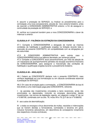II. assumir a prestação do SERVIÇO, ou finalizar os procedimentos para a
contratação uma nova concessionária, através de novo certame licitatório, antes
de rescindir a CONCESSÃO ADMINISTRATIVA anterior, a fim de assegurar a
continuidade da prestação do SERVIÇO; e

III. verificar se é possível transferir para a nova CONCESSIONÁRIA o dever de
indenizar a anterior.


CLÁUSULA 47 - FALÊNCIA OU EXTINÇÃO DA CONCESSIONÁRIA

47.1. Compete à CONCESSIONÁRIA a obrigação de manter as mesmas
condições de habilitação e qualificação exigidas na licitação durante toda a
execução do presente CONTRATO, em compatibilidade com as obrigações por
ela assumidas.

47.2.    A    CONCESSÃO          ADMINISTRATIVA       será     extinta  caso a
CONCESSIONÁRIA tenha sua falência decretada, por sentença judicial.
47.3. Compete a CONCEDENTE atuar preventivamente, por meio da adoção de
um mecanismo de acompanhamento periódico da situação econômico-financeira
da CONCESSIONÁRIA, para assegurar a manutenção das condições de
habilitação e qualificação exigidas durante o procedimento licitatório.


CLÁUSULA 48 – ANULAÇÃO

48.1 Caberá aa CONCEDENTE declarar nulo o presente CONTRATO, caso
verifique ilegalidade em sua formalização ou em cláusula considerada essencial
à prestação do SERVIÇO.

48.2. Em caso de anulação,após a contratação, a CONCESSIONÁRIA de boa fé
terá direito a uma indenização paga pela CONCEDENTE, referente:

I - às parcelas dos investimentos vinculados a bens reversíveis, ainda não
amortizados ou depreciados, incluindo os encargos decorrentes destes
investimentos, nos termos da legislação vigente, em especial o artigo 37 da Lei
nº 8.987/95, combinado com os arts. 78, inciso XII e 79, § 2º da Lei nº 8.666/93;

II - aos custos de desmobilização;

III - a todos os encargos e ônus decorrentes de multas, rescisões e indenizações
que se fizerem devidas a fornecedores, contratados e terceiros em geral,
inclusive honorários advocatícios, em decorrência do conseqüente rompimento
dos respectivos vínculos contratuais;


                                                                                               67
SEPLANSEPLANSEPLANSEPLANSEPLANSEPLANSEPLANSEPLANSEPLANSEPLANSEPLANSEPLANSEPLANSEPLANSEPLANSEPLANSEPLANSEPLANSEPLANSEPLANSEPLANSEPLANSEPLANSEPLANSEPLANSEPLANSEPLANSEPLANSEPLANSEPLANSEPLANSEPLAN



SEPLAG – UNIDADE PPP
Rua da Moeda, nº 46 - Recife Antigo – PE
CEP:50030-040 - FONE.: 81 3182-3839
 