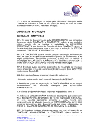 IV - a título de remuneração do capital pelo rompimento antecipado deste
CONTRATO, calculado à base de 5% (cinco por cento) do valor do saldo
atualizado deste CONTRATO na data da anulação.


CAPÍTULO XVII – INTERVENÇÃO

CLÁUSULA 49 – INTERVENÇÃO

49.1. Em caso de descumprimento, pela CONCESSIONÁRIA, das obrigações
decorrentes deste CONTRATO, a CONCEDENTE poderá, a seu exclusivo
critério, quando não se justificar a caducidade da CONCESSÃO
ADMINISTRATIVA, nos termos da Cláusula 45 deste CONTRATO, propor a
decretação da intervenção para tomar a seu cargo a realização do SERVIÇO
pertinente à CONCESSÃO ADMINISTRATIVA.

49.1.1. A CONCEDENTE poderá, também, propor a decretação da intervenção
da CONCESSIONÁRIA por razões de interesse público, de alta relevância e de
amplo conhecimento, devidamente justificadas, quando não se justificar a
encampação da CONCESSÃO ADMINISTRATIVA, cabendo aa CONCEDENTE
prestar os SERVIÇOS DELEGADOS enquanto mantida esta situação.

49.1.2. Eventuais custos adicionais decorrentes da intervenção por interesse
público ensejarão a revisão do equilíbrio econômico-financeiro deste CONTRATO
nos termos da Cláusula 26.

49.2. Entre as situações que ensejam a intervenção, incluem-se:

I. Cessação ou interrupção, total ou parcial, da prestação do SERVIÇO;

II. Deficiências graves na organização da CONCESSIONÁRIA ou no normal
desenvolvimento      das    atividades  abrangidas pela  CONCESSÃO
ADMINISTRATIVA;

III. Situações que ponham em risco a segurança de pessoas ou bens; e

IV. Atribuição à CONCESSIONÁRIA de notas de desempenho que caracterizem
“fraco desempenho” (nota do QID abaixo de 7 (sete)) na prestação do SERVIÇO,
em seus aspectos operacional, ambiental e social, mesmo sem
comprometimento da situação financeira da CONCESSIONÁRIA, por 3 (três)
trimestres consecutivos, pelo descumprimento das metas estabelecidas no
ANEXO III - QUADRO DE INDICADORES DE DESEMPENHO, do EDITAL.

49.3. Verificando-se qualquer situação que possa dar lugar à intervenção na
CONCESSÃO ADMINISTRATIVA, a CONCEDENTE deverá notificar a

                                                                                               68
SEPLANSEPLANSEPLANSEPLANSEPLANSEPLANSEPLANSEPLANSEPLANSEPLANSEPLANSEPLANSEPLANSEPLANSEPLANSEPLANSEPLANSEPLANSEPLANSEPLANSEPLANSEPLANSEPLANSEPLANSEPLANSEPLANSEPLANSEPLANSEPLANSEPLANSEPLANSEPLAN



SEPLAG – UNIDADE PPP
Rua da Moeda, nº 46 - Recife Antigo – PE
CEP:50030-040 - FONE.: 81 3182-3839
 