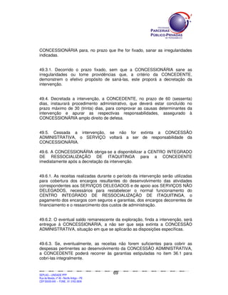 CONCESSIONÁRIA para, no prazo que lhe for fixado, sanar as irregularidades
indicadas.


49.3.1. Decorrido o prazo fixado, sem que a CONCESSIONÁRIA sane as
irregularidades ou tome providências que, a critério da CONCEDENTE,
demonstrem o efetivo propósito de saná-las, este proporá a decretação da
intervenção.


49.4. Decretada a intervenção, a CONCEDENTE, no prazo de 60 (sessenta)
dias, instaurará procedimento administrativo, que deverá estar concluído no
prazo máximo de 30 (trinta) dias, para comprovar as causas determinantes da
intervenção e apurar as respectivas responsabilidades, assegurado à
CONCESSIONÁRIA amplo direito de defesa.


49.5. Cessada a intervenção, se não for extinta a CONCESSÃO
ADMINISTRATIVA, o SERVIÇO voltará a ser de responsabilidade da
CONCESSIONÁRIA.

49.6. A CONCESSIONÁRIA obriga-se a disponibilizar a CENTRO INTEGRADO
DE RESSOCIALIZAÇÃO DE ITAQUITINGA para a CONCEDENTE
imediatamente após a decretação da intervenção.


49.6.1. As receitas realizadas durante o período da intervenção serão utilizadas
para cobertura dos encargos resultantes do desenvolvimento das atividades
correspondentes aos SERVIÇOS DELEGADOS e de apoio aos SERVIÇOS NÃO
DELEGADOS, necessários para restabelecer o normal funcionamento do
CENTRO INTEGRADO DE RESSOCIALIZAÇÃO DE ITAQUITINGA, o
pagamento dos encargos com seguros e garantias, dos encargos decorrentes de
financiamento e o ressarcimento dos custos de administração.


49.6.2. O eventual saldo remanescente da exploração, finda a intervenção, será
entregue à CONCESSIONÁRIA, a não ser que seja extinta a CONCESSÃO
ADMINISTRATIVA, situação em que se aplicarão as disposições específicas.


49.6.3. Se, eventualmente, as receitas não forem suficientes para cobrir as
despesas pertinentes ao desenvolvimento da CONCESSÃO ADMINISTRATIVA,
a CONCEDENTE poderá recorrer às garantias estipuladas no item 36.1 para
cobri-las integralmente.


                                                                                               69
SEPLANSEPLANSEPLANSEPLANSEPLANSEPLANSEPLANSEPLANSEPLANSEPLANSEPLANSEPLANSEPLANSEPLANSEPLANSEPLANSEPLANSEPLANSEPLANSEPLANSEPLANSEPLANSEPLANSEPLANSEPLANSEPLANSEPLANSEPLANSEPLANSEPLANSEPLANSEPLAN



SEPLAG – UNIDADE PPP
Rua da Moeda, nº 46 - Recife Antigo – PE
CEP:50030-040 - FONE.: 81 3182-3839
 