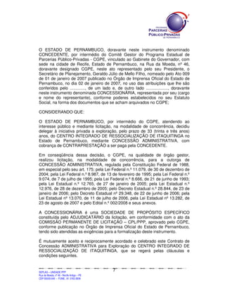 O ESTADO DE PERNAMBUCO, doravante neste instrumento denominado
CONCEDENTE, por intermédio do Comitê Gestor do Programa Estadual de
Parcerias Público-Privadas - CGPE, vinculado ao Gabinete do Governador, com
sede na cidade de Recife, Estado de Pernambuco, na Rua da Moeda, nº 46,
doravante designado CGPE, neste ato representado pelo seu Presidente, o
Secretário de Planejamento, Geraldo Júlio de Mello Filho, nomeado pelo Ato 009
de 01 de janeiro de 2007 publicado no Órgão de Imprensa Oficial do Estado de
Pernambuco, no dia 02 de janeiro de 2007, no uso das atribuições que lhe são
conferidos pelo ............., de um lado e, de outro lado ..................., doravante
neste instrumento denominada CONCESSIONÁRIA, representada por seu (cargo
e nome do representante), conforme poderes estabelecidos no seu Estatuto
Social, na forma dos documentos que se acham arquivados no CGPE;

CONSIDERANDO QUE:

O ESTADO DE PERNAMBUCO, por intermédio do CGPE, atendendo ao
interesse público e mediante licitação, na modalidade de concorrência, decidiu
delegar à iniciativa privada a exploração, pelo prazo de 33 (trinta e três anos)
anos, do CENTRO INTEGRADO DE RESSOCIALIZAÇÃO DE ITAQUITINGA no
Estado de Pernambuco, mediante CONCESSÃO ADMINISTRATIVA, com
cobrança de CONTRAPRESTAÇÃO a ser paga pela CONCEDENTE.

Em conseqüência dessa decisão, o CGPE, na qualidade de órgão gestor,
realizou licitação, na modalidade de concorrência, para a outorga de
CONCESSÃO ADMINISTRATIVA, regulada pela Constituição Federal de 1988,
em especial pelo seu art. 175; pela Lei Federal n.º 11.079, de 30 de dezembro de
2004; pela Lei Federal n.º 8.987, de 13 de fevereiro de 1995; pela Lei Federal n.º
9.074, de 7 de julho de 1995; pela Lei Federal n.º 8.666, de 21 de junho de 1993;
pela Lei Estadual n.º 12.765, de 27 de janeiro de 2005; pela Lei Estadual n.º
12.976, de 28 de dezembro de 2005; pelo Decreto Estadual n.º 28.844, de 23 de
janeiro de 2006; pelo Decreto Estadual nº 29.348, de 22 de junho de 2006; pela
Lei Estadual nº 13.070, de 11 de julho de 2006, pela Lei Estadual nº 13.282, de
23 de agosto de 2007 e pelo Edital n.º 002/2008 e seus anexos.

A CONCESSIONÁRIA é uma SOCIEDADE DE PROPÓSITO ESPECÍFICO
constituída pelo ADJUDICATÁRIO da licitação, em conformidade com o ato da
COMISSÃO PERMANENTE DE LICITAÇÃO – CPL/PPP, aprovado pelo CGPE,
conforme publicação no Órgão de Imprensa Oficial do Estado de Pernambuco,
tendo sido atendidas as exigências para a formalização deste instrumento.

É mutuamente aceito e reciprocamente acordado e celebrado este Contrato de
Concessão ADMINISTRATIVA para Exploração do CENTRO INTEGRADO DE
RESSOCIALIZAÇÃO DE ITAQUITINGA, que se regerá pelas cláusulas e
condições seguintes.


                                                                                                7
SEPLANSEPLANSEPLANSEPLANSEPLANSEPLANSEPLANSEPLANSEPLANSEPLANSEPLANSEPLANSEPLANSEPLANSEPLANSEPLANSEPLANSEPLANSEPLANSEPLANSEPLANSEPLANSEPLANSEPLANSEPLANSEPLANSEPLANSEPLANSEPLANSEPLANSEPLANSEPLAN



SEPLAG – UNIDADE PPP
Rua da Moeda, nº 46 - Recife Antigo – PE
CEP:50030-040 - FONE.: 81 3182-3839
 