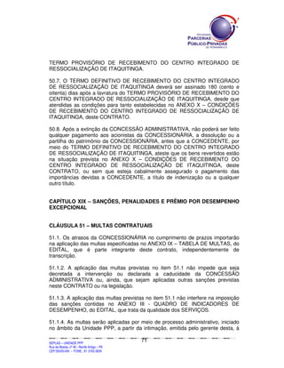 TERMO PROVISÓRIO DE RECEBIMENTO DO CENTRO INTEGRADO DE
RESSOCIALIZAÇÃO DE ITAQUITINGA.

50.7. O TERMO DEFINITIVO DE RECEBIMENTO DO CENTRO INTEGRADO
DE RESSOCIALIZAÇÃO DE ITAQUITINGA deverá ser assinado 180 (cento e
oitenta) dias após a lavratura do TERMO PROVISÓRIO DE RECEBIMENTO DO
CENTRO INTEGRADO DE RESSOCIALIZAÇÃO DE ITAQUITINGA, desde que
atendidas as condições para tanto estabelecidas no ANEXO X – CONDIÇÕES
DE RECEBIMENTO DO CENTRO INTEGRADO DE RESSOCIALIZAÇÃO DE
ITAQUITINGA, deste CONTRATO.

50.8. Após a extinção da CONCESSÃO ADMINISTRATIVA, não poderá ser feito
qualquer pagamento aos acionistas da CONCESSIONÁRIA, a dissolução ou a
partilha do patrimônio da CONCESSIONÁRIA, antes que a CONCEDENTE, por
meio do TERMO DEFINITIVO DE RECEBIMENTO DO CENTRO INTEGRADO
DE RESSOCIALIZAÇÃO DE ITAQUITINGA, ateste que os bens revertidos estão
na situação prevista no ANEXO X – CONDIÇÕES DE RECEBIMENTO DO
CENTRO INTEGRADO DE RESSOCIALIZAÇÃO DE ITAQUITINGA, deste
CONTRATO, ou sem que esteja cabalmente assegurado o pagamento das
importâncias devidas a CONCEDENTE, a título de indenização ou a qualquer
outro título.


CAPÍTULO XIX – SANÇÕES, PENALIDADES E PRÊMIO POR DESEMPENHO
EXCEPCIONAL


CLÁUSULA 51 – MULTAS CONTRATUAIS

51.1. Os atrasos da CONCESSIONÁRIA no cumprimento de prazos importarão
na aplicação das multas especificadas no ANEXO IX – TABELA DE MULTAS, do
EDITAL, que é parte integrante deste contrato, independentemente de
transcrição.

51.1.2. A aplicação das multas previstas no item 51.1 não impede que seja
decretada a intervenção ou declarada a caducidade da CONCESSÃO
ADMINISTRATIVA ou, ainda, que sejam aplicadas outras sanções previstas
neste CONTRATO ou na legislação.

51.1.3. A aplicação das multas previstas no item 51.1 não interfere na imposição
das sanções contidas no ANEXO III - QUADRO DE INDICADORES DE
DESEMPENHO, do EDITAL, que trata da qualidade dos SERVIÇOS.

51.1.4. As multas serão aplicadas por meio de processo administrativo, iniciado
no âmbito da Unidade PPP, a partir da intimação, emitida pelo gerente desta, à

                                                                                               71
SEPLANSEPLANSEPLANSEPLANSEPLANSEPLANSEPLANSEPLANSEPLANSEPLANSEPLANSEPLANSEPLANSEPLANSEPLANSEPLANSEPLANSEPLANSEPLANSEPLANSEPLANSEPLANSEPLANSEPLANSEPLANSEPLANSEPLANSEPLANSEPLANSEPLANSEPLANSEPLAN



SEPLAG – UNIDADE PPP
Rua da Moeda, nº 46 - Recife Antigo – PE
CEP:50030-040 - FONE.: 81 3182-3839
 