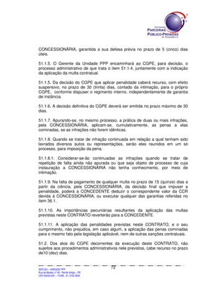 CONCESSIONÁRIA, garantida a sua defesa prévia no prazo de 5 (cinco) dias
úteis.

51.1.5. O Gerente da Unidade PPP encaminhará ao CGPE, para decisão, o
processo administrativo de que trata o item 51.1.4, juntamente com a indicação
da aplicação da multa contratual.

51.1.5. Da decisão do CGPE que aplicar penalidade caberá recurso, com efeito
suspensivo, no prazo de 30 (trinta) dias, contado da intimação, para o próprio
CGPE, conforme dispuser o regimento interno, independentemente de garantia
de instância.

51.1.6. A decisão definitiva do CGPE deverá ser emitida no prazo máximo de 30
dias.

51.1.7. Apurando-se, no mesmo processo, a prática de duas ou mais infrações,
pela CONCESSIONÁRIA, aplicam-se, cumulativamente, as penas a elas
cominadas, se as infrações não forem idênticas.

51.1.8. Quando se tratar de infração continuada em relação a qual tenham sido
lavrados diversos autos ou representações, serão eles reunidos em um só
processo, para imposição da pena.

51.1.8.1. Considerar-se-ão continuadas as infrações quando se tratar de
repetição de falta ainda não apurada ou que seja objeto de processo de cuja
instauração a CONCESSIONÁRIA não tenha conhecimento, por meio de
intimação.

51.1.9. Na falta de pagamento de qualquer multa no prazo de 15 (quinze) dias a
partir da ciência, pela CONCESSIONÁRIA, da decisão final que impuser a
penalidade, poderá a CONCEDENTE deduzir o correspondente valor da CCR
devida à CONCESSIONÁRIA, ou executar qualquer das garantias referidas no
item 36.1.

51.1.10. As importâncias pecuniárias resultantes da aplicação das multas
previstas neste CONTRATO reverterão para a CONCEDENTE.

51.1.11. A aplicação das penalidades previstas neste CONTRATO, e o seu
cumprimento, não prejudica, em caso algum, a aplicação das penas cominadas
para o mesmo fato pela legislação aplicável, nem de outras sanções contratuais.

51.2. Dos atos do CGPE decorrentes da execução deste CONTRATO, não
sujeitos aos procedimentos administrativos nele previstos, cabe recurso no prazo
de10 (dez) dias.


                                                                                               72
SEPLANSEPLANSEPLANSEPLANSEPLANSEPLANSEPLANSEPLANSEPLANSEPLANSEPLANSEPLANSEPLANSEPLANSEPLANSEPLANSEPLANSEPLANSEPLANSEPLANSEPLANSEPLANSEPLANSEPLANSEPLANSEPLANSEPLANSEPLANSEPLANSEPLANSEPLANSEPLAN



SEPLAG – UNIDADE PPP
Rua da Moeda, nº 46 - Recife Antigo – PE
CEP:50030-040 - FONE.: 81 3182-3839
 
