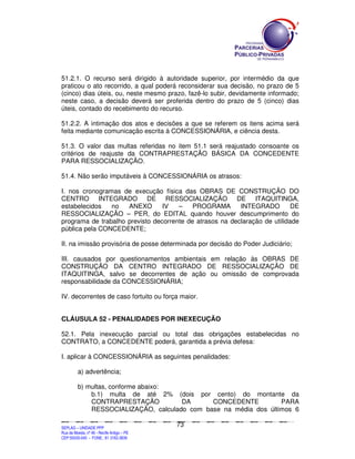 51.2.1. O recurso será dirigido à autoridade superior, por intermédio da que
praticou o ato recorrido, a qual poderá reconsiderar sua decisão, no prazo de 5
(cinco) dias úteis, ou, neste mesmo prazo, fazê-lo subir, devidamente informado;
neste caso, a decisão deverá ser proferida dentro do prazo de 5 (cinco) dias
úteis, contado do recebimento do recurso.

51.2.2. A intimação dos atos e decisões a que se referem os itens acima será
feita mediante comunicação escrita à CONCESSIONÁRIA, e ciência desta.

51.3. O valor das multas referidas no item 51.1 será reajustado consoante os
critérios de reajuste da CONTRAPRESTAÇÃO BÁSICA DA CONCEDENTE
PARA RESSOCIALIZAÇÃO.

51.4. Não serão imputáveis à CONCESSIONÁRIA os atrasos:

I. nos cronogramas de execução física das OBRAS DE CONSTRUÇÃO DO
CENTRO INTEGRADO DE RESSOCIALIZAÇÃO DE ITAQUITINGA,
estabelecidos   no   ANEXO       IV   –    PROGRAMA       INTEGRADO         DE
RESSOCIALIZAÇÃO – PER, do EDITAL quando houver descumprimento do
programa de trabalho previsto decorrente de atrasos na declaração de utilidade
pública pela CONCEDENTE;

II. na imissão provisória de posse determinada por decisão do Poder Judiciário;

III. causados por questionamentos ambientais em relação às OBRAS DE
CONSTRUÇÃO DA CENTRO INTEGRADO DE RESSOCIALIZAÇÃO DE
ITAQUITINGA, salvo se decorrentes de ação ou omissão de comprovada
responsabilidade da CONCESSIONÁRIA;

IV. decorrentes de caso fortuito ou força maior.


CLÁUSULA 52 - PENALIDADES POR INEXECUÇÃO

52.1. Pela inexecução parcial ou total das obrigações estabelecidas no
CONTRATO, a CONCEDENTE poderá, garantida a prévia defesa:

I. aplicar à CONCESSIONÁRIA as seguintes penalidades:

             a) advertência;

             b) multas, conforme abaixo:
                 b.1) multa de até 2% (dois por cento) do montante da
                 CONTRAPRESTAÇÃO          DA      CONCEDENTE          PARA
                 RESSOCIALIZAÇÃO, calculado com base na média dos últimos 6

                                                                                               73
SEPLANSEPLANSEPLANSEPLANSEPLANSEPLANSEPLANSEPLANSEPLANSEPLANSEPLANSEPLANSEPLANSEPLANSEPLANSEPLANSEPLANSEPLANSEPLANSEPLANSEPLANSEPLANSEPLANSEPLANSEPLANSEPLANSEPLANSEPLANSEPLANSEPLANSEPLANSEPLAN



SEPLAG – UNIDADE PPP
Rua da Moeda, nº 46 - Recife Antigo – PE
CEP:50030-040 - FONE.: 81 3182-3839
 