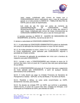 (seis) meses, multiplicado pelo número de meses que a
                        CONCESSIONÁRIA estiver inadimplente, para o caso de inexecução
                        parcial, ou a multa prevista no ANEXO IX – TABELA DE MULTAS, do
                        EDITAL para os casos ali especificados;

                        b.2) multa de até 2% (dois por cento) do montante da
                        CONTRAPRESTAÇÃO               DA       CONCEDENTE          PARA
                        RESSOCIALIZAÇÃO, calculado com base na média dos últimos 6
                        (seis) meses, multiplicado pelo número de meses remanescentes da
                        CONCESSÃO ADMINISTRATIVA, para o caso de inexecução total;

             c) sanções previstas no ANEXO III - QUADRO DE INDICADORES DE
             DESEMPENHO, do EDITAL, nos termos do item 31.2.

II. declarar a caducidade da CONCESSÃO ADMINISTRATIVA.

52.1.1. A caducidade da CONCESSÃO ADMINISTRATIVA poderá ser declarada
sem prejuízo da aplicação das sanções previstas no inciso I do item anterior.

52.1.2. As multas previstas no inciso I, letras “b” e “c”, do item 52.1, respeitados
os limites estabelecidos, serão aplicadas pela CONCEDENTE segundo a
gravidade da infração cometida.

52.2. O processo da aplicação de penalidades tem início com a lavratura do
respectivo auto pela CONCEDENTE.

52.2.1. Lavrado o auto, a CONCESSIONÁRIA será intimada no prazo de 15
(quinze) dias úteis e terá um prazo de 15 (quinze) dias úteis para apresentação
de sua defesa.

52.2.2. A CONCESSIONÁRIA terá prazo de 15 (quinze) dias para o pagamento
da multa aplicada pela CONCEDENTE, a partir de qualquer decisão
administrativa final condenatória.

52.2.3. A multa deverá ser paga na Unidade Financeira da Secretaria de
Planejamento e Gestão – SEPLAG, na Rua da Moeda, nº 46, Bairro do Recife.

52.2.4. Recebida a defesa, os autos serão encaminhados ao CGPE,
devidamente instruídos, para decisão.

52.2.5. Da decisão da Unidade PPP, do CGPE, que confirmar a penalidade,
caberá recurso, no prazo de 5 (cinco) dias úteis, contados da intimação, a ser
endereçado ao Presidente do CGPE, para decisão do CGPE.



                                                                                               74
SEPLANSEPLANSEPLANSEPLANSEPLANSEPLANSEPLANSEPLANSEPLANSEPLANSEPLANSEPLANSEPLANSEPLANSEPLANSEPLANSEPLANSEPLANSEPLANSEPLANSEPLANSEPLANSEPLANSEPLANSEPLANSEPLANSEPLANSEPLANSEPLANSEPLANSEPLANSEPLAN



SEPLAG – UNIDADE PPP
Rua da Moeda, nº 46 - Recife Antigo – PE
CEP:50030-040 - FONE.: 81 3182-3839
 