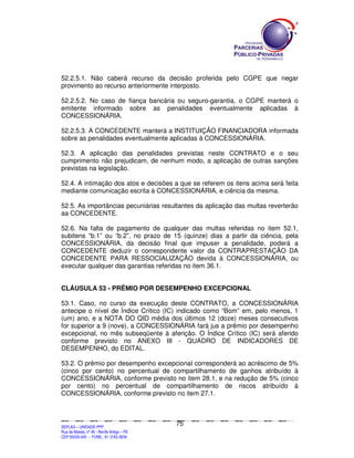 52.2.5.1. Não caberá recurso da decisão proferida pelo CGPE que negar
provimento ao recurso anteriormente interposto.

52.2.5.2. No caso de fiança bancária ou seguro-garantia, o CGPE manterá o
emitente informado sobre as penalidades eventualmente aplicadas à
CONCESSIONÁRIA.

52.2.5.3. A CONCEDENTE manterá a INSTITUIÇÃO FINANCIADORA informada
sobre as penalidades eventualmente aplicadas à CONCESSIONÁRIA.

52.3. A aplicação das penalidades previstas neste CONTRATO e o seu
cumprimento não prejudicam, de nenhum modo, a aplicação de outras sanções
previstas na legislação.

52.4. A intimação dos atos e decisões a que se referem os itens acima será feita
mediante comunicação escrita à CONCESSIONÁRIA, e ciência da mesma.

52.5. As importâncias pecuniárias resultantes da aplicação das multas reverterão
aa CONCEDENTE.

52.6. Na falta de pagamento de qualquer das multas referidas no item 52.1,
subitens “b.1” ou “b.2”, no prazo de 15 (quinze) dias a partir da ciência, pela
CONCESSIONÁRIA, da decisão final que impuser a penalidade, poderá a
CONCEDENTE deduzir o correspondente valor da CONTRAPRESTAÇÃO DA
CONCEDENTE PARA RESSOCIALIZAÇÃO devida à CONCESSIONÁRIA, ou
executar qualquer das garantias referidas no item 36.1.


CLÁUSULA 53 - PRÊMIO POR DESEMPENHO EXCEPCIONAL

53.1. Caso, no curso da execução deste CONTRATO, a CONCESSIONÁRIA
antecipe o nível de Índice Crítico (IC) indicado como “Bom” em, pelo menos, 1
(um) ano, e a NOTA DO QID média dos últimos 12 (doze) meses consecutivos
for superior a 9 (nove), a CONCESSIONÁRIA fará jus a prêmio por desempenho
excepcional, no mês subseqüente à aferição. O Índice Crítico (IC) será aferido
conforme previsto no ANEXO III - QUADRO DE INDICADORES DE
DESEMPENHO, do EDITAL.

53.2. O prêmio por desempenho excepcional corresponderá ao acréscimo de 5%
(cinco por cento) no percentual de compartilhamento de ganhos atribuído à
CONCESSIONÁRIA, conforme previsto no item 28.1, e na redução de 5% (cinco
por cento) no percentual de compartilhamento de riscos atribuído à
CONCESSIONÁRIA, conforme previsto no item 27.1.



                                                                                               75
SEPLANSEPLANSEPLANSEPLANSEPLANSEPLANSEPLANSEPLANSEPLANSEPLANSEPLANSEPLANSEPLANSEPLANSEPLANSEPLANSEPLANSEPLANSEPLANSEPLANSEPLANSEPLANSEPLANSEPLANSEPLANSEPLANSEPLANSEPLANSEPLANSEPLANSEPLANSEPLAN



SEPLAG – UNIDADE PPP
Rua da Moeda, nº 46 - Recife Antigo – PE
CEP:50030-040 - FONE.: 81 3182-3839
 
