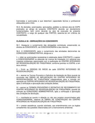 licenciadas e autorizadas e que detenham capacidade técnica e profissional
adequadas para o feito.

55.4. As decisões, autorizações, aprovações, pedidos ou demais atos do CGPE
praticados ao abrigo do presente CONTRATO deverão ser devidamente
fundamentados, bem como deverão os atos de execução do presente
CONTRATO, a cargo de qualquer das PARTES, assentar-se em critérios de
razoabilidade.


CLÁUSULA 56 - OBRIGAÇÕES DA CONCEDENTE

56.1. Assegurar o cumprimento das obrigações contratuais, preservando os
direitos da CONCEDENTE, da CONCESSIONÁRIA e dos internos.

56.2. A CONCEDENTE, para o cumprimento das atividades decorrentes da
CONCESSÃO ADMINISTRATIVA, obriga-se a:

I — obter as autorizações necessárias à celebração deste CONTRATO, e apoiar
a CONCESSIONÁRIA na obtenção da Licença de Instalação (LI) referente aos
impactos ambientais relacionados com a exploração do CENTRO INTEGRADO
DE RESSOCIALIZAÇÃO DE ITAQUITINGA, conforme previsto no EDITAL e em
seus anexos;

II – Emitir as ORDENS DE INÍCIO de cada CENTRO INTEGRADO DE
RESSOCIALIZAÇÃO;

III — assinar os Termos Provisório e Definitivo de Aceitação da Obra quando da
conclusão das OBRAS DE IMPLANTAÇÃO DO CENTRO INTEGRADO DE
RESSOCIALIZAÇÃO DE ITAQUITINGA indispensáveis para a entrada em
operação do CENTRO INTEGRADO DE RESSOCIALIZAÇÃO DE ITAQUITINGA,
após a verificação e aprovação das condições destas;

IV – assinar os TERMOS PROVISÓRIO E DEFINITIVO DE RECEBIMENTO DO
CENTRO INTEGRADO DE RESSOCIALIZAÇÃO DE ITAQUITINGA, quando da
extinção da CONCESSÃO ADMINISTRATIVA, após a verificação e aprovação
das condições de devolução;

V — manifestar-se quanto à objeção ou não aos projetos encaminhados pela
CONCESSIONÁRIA, relativos às OBRAS DE CONSTRUÇÃO DO CENTRO
INTEGRADO DE RESSOCIALIZAÇÃO DE ITAQUITINGA;

VI — prestar assistência, quando solicitado, aos entendimentos com os órgãos
competentes nas questões relacionadas com o licenciamento ambiental;


                                                                                               77
SEPLANSEPLANSEPLANSEPLANSEPLANSEPLANSEPLANSEPLANSEPLANSEPLANSEPLANSEPLANSEPLANSEPLANSEPLANSEPLANSEPLANSEPLANSEPLANSEPLANSEPLANSEPLANSEPLANSEPLANSEPLANSEPLANSEPLANSEPLANSEPLANSEPLANSEPLANSEPLAN



SEPLAG – UNIDADE PPP
Rua da Moeda, nº 46 - Recife Antigo – PE
CEP:50030-040 - FONE.: 81 3182-3839
 