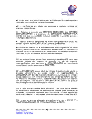 VII — dar apoio aos entendimentos com as Prefeituras Municipais quanto à
construção, reformulação ou remoção de acessos;

VIII — manifestar-se em relação aos pareceres e relatórios emitidos por
empresas independentes;

IX — fiscalizar a execução dos SERVIÇOS DELEGADOS, dos SERVIÇOS
COMPLEMENTARES e a exploração da CONCESSÃO ADMINISTRATIVA,
zelando pela sua boa qualidade, inclusive recebendo e apurando queixas e
reclamações dos internos;

X — realizar auditorias obrigatórias, no mínimo com periodicidade anual, nas
contas e registros da CONCESSIONÁRIA, por si ou por terceiros;

XI — contratar o VERIFICADOR INDEPENDENTE dentro do prazo de 180 (cento
e oitenta) dias contados da data de assinatura deste CONTRATO, remunerá-lo e
promover sua oportuna substituição no encerramento dos respectivos contratos
celebrados, ou nas hipóteses de rescisão neles estabelecidas.


56.3. As autorizações ou aprovações a serem emitidas pelo CGPE ou as suas
eventuais recusas não implicam na assunção, por ele, de quaisquer
responsabilidades, nem exoneram a CONCESSIONÁRIA do cumprimento
pontual das obrigações assumidas no CONTRATO.


56.4. A CONCEDENTE quando citado ou intimado de qualquer ação judicial ou
processo administrativo, que possa resultar em responsabilidade da
CONCESSIONÁRIA deverão imediatamente comunicá-la, inclusive dos termos e
prazos processuais, bem como comprometer-se a envidar os melhores esforços
na defesa dos interesses comuns, praticando todos atos processuais cabíveis
com esse objetivo. Fica facultado à CONCESSIONÁRIA valer-se de qualquer
instrumento processual de intervenção de terceiros.


56.5. A CONCEDENTE deverá, ainda, ressarcir a CONCESSIONÁRIA de todos
os desembolsos decorrentes de determinações judiciais, para satisfação de
obrigações originalmente imputáveis aa CONCEDENTE, inclusive reclamações
trabalhistas propostas por empregados ou terceiros vinculados a CONCEDENTE.


56.6. Indicar as pessoas adequadas em conformidade com o ANEXO IV –
PROGRAMA INTEGRADO DE RESSOCIALIZAÇÃO, do EDITAL;



                                                                                               78
SEPLANSEPLANSEPLANSEPLANSEPLANSEPLANSEPLANSEPLANSEPLANSEPLANSEPLANSEPLANSEPLANSEPLANSEPLANSEPLANSEPLANSEPLANSEPLANSEPLANSEPLANSEPLANSEPLANSEPLANSEPLANSEPLANSEPLANSEPLANSEPLANSEPLANSEPLANSEPLAN



SEPLAG – UNIDADE PPP
Rua da Moeda, nº 46 - Recife Antigo – PE
CEP:50030-040 - FONE.: 81 3182-3839
 