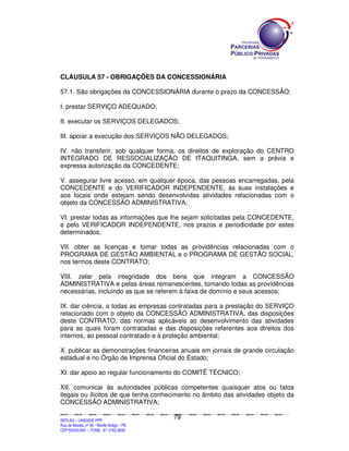 CLÁUSULA 57 - OBRIGAÇÕES DA CONCESSIONÁRIA

57.1. São obrigações da CONCESSIONÁRIA durante o prazo da CONCESSÃO:

I. prestar SERVIÇO ADEQUADO;

II. executar os SERVIÇOS DELEGADOS;

III. apoiar a execução dos SERVIÇOS NÃO DELEGADOS;

IV. não transferir, sob qualquer forma, os direitos de exploração do CENTRO
INTEGRADO DE RESSOCIALIZAÇÃO DE ITAQUITINGA, sem a prévia e
expressa autorização da CONCEDENTE;

V. assegurar livre acesso, em qualquer época, das pessoas encarregadas, pela
CONCEDENTE e do VERIFICADOR INDEPENDENTE, às suas instalações e
aos locais onde estejam sendo desenvolvidas atividades relacionadas com o
objeto da CONCESSÃO ADMINISTRATIVA;

VI. prestar todas as informações que lhe sejam solicitadas pela CONCEDENTE,
e pelo VERIFICADOR INDEPENDENTE, nos prazos e periodicidade por estes
determinados;

VII. obter as licenças e tomar todas as providências relacionadas com o
PROGRAMA DE GESTÃO AMBIENTAL e o PROGRAMA DE GESTÃO SOCIAL,
nos termos deste CONTRATO;

VIII. zelar pela integridade dos bens que integram a CONCESSÃO
ADMINISTRATIVA e pelas áreas remanescentes, tomando todas as providências
necessárias, incluindo as que se referem à faixa de domínio e seus acessos;

IX. dar ciência, a todas as empresas contratadas para a prestação do SERVIÇO
relacionado com o objeto da CONCESSÃO ADMINISTRATIVA, das disposições
deste CONTRATO, das normas aplicáveis ao desenvolvimento das atividades
para as quais foram contratadas e das disposições referentes aos direitos dos
internos, ao pessoal contratado e à proteção ambiental;

X. publicar as demonstrações financeiras anuais em jornais de grande circulação
estadual e no Órgão de Imprensa Oficial do Estado;

XI. dar apoio ao regular funcionamento do COMITÊ TÉCNICO;

XII. comunicar às autoridades públicas competentes quaisquer atos ou fatos
ilegais ou ilícitos de que tenha conhecimento no âmbito das atividades objeto da
CONCESSÃO ADMINISTRATIVA;

                                                                                               79
SEPLANSEPLANSEPLANSEPLANSEPLANSEPLANSEPLANSEPLANSEPLANSEPLANSEPLANSEPLANSEPLANSEPLANSEPLANSEPLANSEPLANSEPLANSEPLANSEPLANSEPLANSEPLANSEPLANSEPLANSEPLANSEPLANSEPLANSEPLANSEPLANSEPLANSEPLANSEPLAN



SEPLAG – UNIDADE PPP
Rua da Moeda, nº 46 - Recife Antigo – PE
CEP:50030-040 - FONE.: 81 3182-3839
 