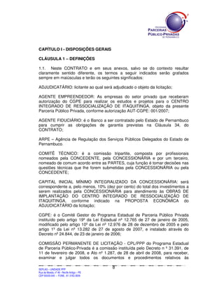 CAPÍTULO I - DISPOSIÇÕES GERAIS

CLÁUSULA 1 – DEFINIÇÕES

1.1. Neste CONTRATO e em seus anexos, salvo se do contexto resultar
claramente sentido diferente, os termos a seguir indicados serão grafados
sempre em maiúsculas e terão os seguintes significados:

ADJUDICATÁRIO: licitante ao qual será adjudicado o objeto da licitação;

AGENTE EMPREENDEDOR: As empresas do setor privado que receberam
autorização do CGPE para realizar os estudos e projetos para o CENTRO
INTEGRADO DE RESSOCIALIZAÇÃO DE ITAQUITINGA, objeto da presente
Parceria Público Privada, conforme autorização AUT-CGPE: 001/2007;

AGENTE FIDUCIÁRIO: é o Banco a ser contratado pelo Estado de Pernambuco
para cumprir as obrigações de garantia previstas na Cláusula 34, do
CONTRATO;

ARPE – Agência de Regulação dos Serviços Públicos Delegados do Estado de
Pernambuco.

COMITÊ TÉCNICO: é a comissão tripartite, composta por profissionais
nomeados pela CONCEDENTE, pela CONCESSIONÁRIA e por um terceiro,
nomeado de comum acordo entre as PARTES, cuja função é tomar decisões nas
questões técnicas que lhe forem submetidas pela CONCESSIONÁRIA ou pela
CONCEDENTE;

CAPITAL INICIAL MÍNIMO INTEGRALIZADO DA CONCESSIONÁRIA: será
correspondente a, pelo menos, 10% (dez por cento) do total dos investimentos a
serem realizados pela CONCESSIONÁRIA para atendimento às OBRAS DE
IMPLANTAÇÃO DO CENTRO INTEGRADO DE RESSOCIALIZAÇÃO DE
ITAQUITINGA, conforme indicado na PROPOSTA ECONÔMICA do
ADJUDICATÁRIO da licitação;

CGPE: é o Comitê Gestor do Programa Estadual de Parceria Público Privada
instituído pelo artigo 19º da Lei Estadual nº 12.765 de 27 de janeiro de 2005,
modificado pelo artigo 10º da Lei nº 12.976 de 28 de dezembro de 2005 e pelo
artigo 1º da Lei nº 13.282 de 27 de agosto de 2007, e instalado através do
Decreto nº 24.844, de 23 de janeiro de 2006;

COMISSÃO PERMANENTE DE LICITAÇÃO - CPL/PPP do Programa Estadual
de Parceria Público-Privada é a comissão instituída pelo Decreto n º 31.391, de
11 de fevereiro de 2008, e Ato nº 1.287, de 28 de abril de 2008, para receber,
examinar e julgar todos os documentos e procedimentos relativos às

                                                                                                8
SEPLANSEPLANSEPLANSEPLANSEPLANSEPLANSEPLANSEPLANSEPLANSEPLANSEPLANSEPLANSEPLANSEPLANSEPLANSEPLANSEPLANSEPLANSEPLANSEPLANSEPLANSEPLANSEPLANSEPLANSEPLANSEPLANSEPLANSEPLANSEPLANSEPLANSEPLANSEPLAN



SEPLAG – UNIDADE PPP
Rua da Moeda, nº 46 - Recife Antigo – PE
CEP:50030-040 - FONE.: 81 3182-3839
 