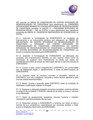 XIII. executar as OBRAS DE CONSTRUÇÃO DO CENTRO INTEGRADO DE
RESSOCIALIZAÇÃO DE ITAQUITINGA para atendimento às CONDIÇÕES
OPERACIONAIS MÍNIMAS DO CENTRO INTEGRADO DE RESSOCIALIZAÇÃO
DE ITAQUITINGA indicadas no ANEXO IV – PROGRAMA INTEGRADO DE
RESSOCIALIZAÇÃO – PIR, do EDITAL, e para atendimento aos indicadores
constantes do ANEXO III – QUADRO DE INDICADORES DE DESEMPENHO, do
EDITAL;

57.1.1. Submeter à homologação da CONCEDENTE as condições do
financiamento e os instrumentos jurídicos que assegurem as OBRAS DE
IMPLANTAÇÃO DO CENTRO INTEGRADO DE RESSOCIALIZAÇÃO DE
ITAQUITINGA,      a    OPERAÇÃO       DO   CENTRO     INTEGRADO  DE
RESSOCIALIZAÇÃO DE ITAQUITINGA, CONSERVAÇÃO DO CENTRO
INTEGRADO DE RESSOCIALIZAÇÃO DE ITAQUITINGA e a MANUTENÇÃO
DO CENTRO INTEGRADO DE RESSOCIALIZAÇÃO DE ITAQUITINGA nos
prazos e condições assinalados pela CONCEDENTE.

57.1.2. Submeter à homologação da CONCEDENTE as alterações das
condições dos financiamentos referidos no item anterior, assim como da
contratação de qualquer novo financiamento ou dívida que possa ser
considerado para efeito de cálculo da indenização devida no caso de extinção da
CONCESSÃO.

57.1.3. Cumprir e fazer cumprir integralmente o CONTRATO, em conformidade
com as disposições legais e regulamentares, e ainda as determinações da
CONCEDENTE.

57.1.4. Executar todos os serviços, controles e atividades relativos ao
CONTRATO, com zelo e diligência, utilizando a melhor técnica aplicável a cada
uma das tarefas desempenhadas.

57.1.5. Manter, durante a execução deste CONTRATO, todas as condições de
habilitação e qualificação exigidas na licitação.

57.1.6. Assegurar a adequada prestação do serviço concedido, conforme definido
no artigo 6º da Lei federal nº 8.987/95, valendo-se de todos os meios e recursos
à sua disposição.

57.1.7. Dispor de equipamentos, acessórios, recursos humanos e materiais
necessários à perfeita prestação dos serviços.

57.1.8. Responder perante a CONCEDENTE e terceiros, por todos os atos e
eventos de sua competência, especialmente por eventuais desídias e faltas
quanto a obrigações decorrentes da CONCESSÃO.

                                                                                               80
SEPLANSEPLANSEPLANSEPLANSEPLANSEPLANSEPLANSEPLANSEPLANSEPLANSEPLANSEPLANSEPLANSEPLANSEPLANSEPLANSEPLANSEPLANSEPLANSEPLANSEPLANSEPLANSEPLANSEPLANSEPLANSEPLANSEPLANSEPLANSEPLANSEPLANSEPLANSEPLAN



SEPLAG – UNIDADE PPP
Rua da Moeda, nº 46 - Recife Antigo – PE
CEP:50030-040 - FONE.: 81 3182-3839
 