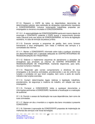 57.1.9. Ressarcir o CGPE de todos os desembolsos decorrentes de
determinações judiciais, para satisfação de obrigações originalmente imputáveis
à CONCESSIONÁRIA, inclusive reclamações trabalhistas propostas por
empregados ou terceiros vinculados à CONCESSIONÁRIA.

57.1.9.1. A responsabilidade da CONCESSIONÁRIA perdurará mesmo depois de
encerrado o CONTRATO, podendo o CGPE buscar o ressarcimento previsto
nesta Cláusula junto aos sócios da CONCESSIONÁRIA, na forma da legislação
societária, no caso de extinção da pessoa jurídica.

57.1.10. Executar serviços e programas de gestão, bem como fornecer
treinamento a seus empregados, com vistas à melhoria dos serviços e à
comodidade dos internos.

57.1.11. Manter a CONCEDENTE informada sobre toda e qualquer ocorrência
em desconformidade com a operação adequada do CENTRO INTEGRADO DE
RESSOCIALIZAÇÃO DE ITAQUITINGA.

57.1.12. Elaborar e implementar esquemas de atendimento a situações de
emergência que envolvam os internos do CENTRO INTEGRADO DE
RESSOCIALIZAÇÃO DE ITAQUITINGA, mantendo disponíveis, para tanto,
recursos humanos e materiais.

57.1.13. Responder pelo correto comportamento e eficiência de seus
empregados e de terceiros contratados, providenciando o uso de uniforme nas
funções e condições em que forem exigidos, bem como o porte de crachá
indicativo das funções exercidas.

57.1.14. Cumprir determinações legais relativas à legislação trabalhista,
previdenciária, de segurança e medicina do trabalho, em relação aos seus
empregados.

57.1.15. Fornecer a CONCEDENTE todos e quaisquer documentos e
informações pertinentes à CONCESSÃO, facultando a fiscalização e a realização
de auditorias.

57.1.16. Permitir o acesso da fiscalização nas suas dependências, bem como de
suas contratadas.

57.1.17. Manter em dia o inventário e o registro dos bens vinculados à presente
CONCESSÃO.

57.1.18. Submeter à aprovação da CONCEDENTE propostas de implantação de
melhorias dos serviços e de novas tecnologias.

                                                                                               81
SEPLANSEPLANSEPLANSEPLANSEPLANSEPLANSEPLANSEPLANSEPLANSEPLANSEPLANSEPLANSEPLANSEPLANSEPLANSEPLANSEPLANSEPLANSEPLANSEPLANSEPLANSEPLANSEPLANSEPLANSEPLANSEPLANSEPLANSEPLANSEPLANSEPLANSEPLANSEPLAN



SEPLAG – UNIDADE PPP
Rua da Moeda, nº 46 - Recife Antigo – PE
CEP:50030-040 - FONE.: 81 3182-3839
 