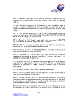 57.1.21. Informar a população e aos internos em geral, sempre que houver
alteração das tarifas cobradas pelo Poder Público, o novo valor e a data de
vigência.

57.1.22. Submeter previamente a CONCEDENTE, para aprovação, toda e
qualquer campanha publicitária referente ao serviço concedido, que pretenda
realizar nos equipamentos operados, nas áreas concedidas ou em qualquer outra
mídia.

57.1.23. Obter a prévia aprovação da CONCEDENTE para os projetos, planos e
programas relativos às OBRAS DE CONSTRUÇÃO DO CENTRO INTEGRADO
DE RESSOCIALIZAÇÃO DE ITAQUITINGA.

57.1.24. Cumprir as determinações legais pertinentes à operação do CENTRO
INTEGRADO DE RESSOCIALIZAÇÃO DE ITAQUITINGA.

57.1.25. Elaborar, implantar e manter plano de atendimento aos internos,
informando a CONCEDENTE de seu desenvolvimento.

57.1.26. Obter a aprovação da CONCEDENTE para alterações ou construções
de novas edificações nas áreas concedidas.

57.1.27. Encaminhar a CONCEDENTE cópia dos instrumentos contratuais
relacionados às receitas e serviços inerentes ao CENTRO INTEGRADO DE
RESSOCIALIZAÇÃO DE ITAQUITINGA.

57.1.28. Manter para todas as atividades relacionadas a execução de serviços de
engenharia, a regularidade perante o Conselho Regional de Engenharia,
Arquitetura e Agronomia – CREA, exigindo o mesmo para os terceiros
contratados.

57.1.29. Prestar contas a CONCEDENTE, sempre que solicitado.

57.1.30. Observar padrões de governança corporativa e adotar contabilidade e
demonstrações financeiras padronizadas.

57.1.31. Publicar, na forma da lei, as demonstrações financeiras e manter os
registros contábeis de todas as operações em conformidade com os princípios
fundamentais de contabilidade, as normas técnicas brasileiras de contabilidade
aprovadas pelo Conselho Federal de Contabilidade.

57.1.32. Apresentar trimestralmente, até o final do mês subseqüente ao do
encerramento do trimestre referenciado, as demonstrações contábeis de acordo


                                                                                               82
SEPLANSEPLANSEPLANSEPLANSEPLANSEPLANSEPLANSEPLANSEPLANSEPLANSEPLANSEPLANSEPLANSEPLANSEPLANSEPLANSEPLANSEPLANSEPLANSEPLANSEPLANSEPLANSEPLANSEPLANSEPLANSEPLANSEPLANSEPLANSEPLANSEPLANSEPLANSEPLAN



SEPLAG – UNIDADE PPP
Rua da Moeda, nº 46 - Recife Antigo – PE
CEP:50030-040 - FONE.: 81 3182-3839
 