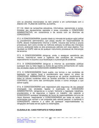 com os preceitos mencionados no item anterior e em conformidade com o
ANEXO VIII - PLANO DE CONTAS, do EDITAL.

57.1.34. Aderir às campanhas educativas, informativas, operacionais e outras,
limitadas aos equipamentos operados e áreas vinculadas à CONCESSÃO
ADMINISTRATIVA, em consonância e de acordo com as diretrizes da
CONCEDENTE.

57.2. A CONCESSIONÁRIA, quando citada ou intimada de qualquer ação judicial
ou procedimento administrativo, que possa resultar em responsabilidade do
CGPE, deverá imediatamente informar o CGPE, inclusive dos termos e prazos
processuais, bem como envidar os melhores esforços na defesa dos interesses
comuns, praticando todos os atos processuais cabíveis com esse objetivo. Fica
facultado ao CGPE valer-se de qualquer instrumento processual de intervenção
de terceiros.

57.3. A CONCESSIONÁRIA obriga-se, ainda, a assegurar assistência aos
internos, incluindo-se nesta a vigilância das condições de circulação,
especialmente no tocante à sua fiscalização e à prevenção de acidentes.

57.4. A CONCESSIONÁRIA obriga-se a informar às autoridades públicas
quaisquer atos ou fatos ilegais ou ilícitos de que tenha conhecimento em razão
das atividades objeto da CONCESSÃO ADMINISTRATIVA.

57.5. A CONCESSIONÁRIA ficará sujeita, nos termos e nas condições da
legislação, ao regime fiscal e previdenciário que vigorar no prazo da
CONCESSÃO ADMINISTRATIVA, obrigando-se ao pontual recolhimento de
todos os tributos incidentes sobre as receitas auferidas no âmbito do deste
CONTRATO, bem como das contribuições sociais e outros encargos a que
estiver sujeita.

57.6. A CONCESSIONÁRIA será responsável pela segurança de seu pessoal
empregado nas atividades ligadas à exploração da CONCESSÃO
ADMINISTRATIVA, obrigando-se a cumprir fielmente a legislação trabalhista,
previdenciária e de segurança e higiene no trabalho, não cabendo a
CONCEDENTE quaisquer obrigações de riscos de responsabilidade civil e/ou de
riscos diversos, respondendo a CONCESSIONÁRIA por todas as ações ou
reclamações que venham a ser propostas pelo referido pessoal, e mantendo a
CONCEDENTE indemne e a salvo de quaisquer responsabilidades ou
obrigações derivadas de tais ações ou reclamações.


CLÁUSULA 58 - CASO FORTUITO E FORÇA MAIOR



                                                                                               83
SEPLANSEPLANSEPLANSEPLANSEPLANSEPLANSEPLANSEPLANSEPLANSEPLANSEPLANSEPLANSEPLANSEPLANSEPLANSEPLANSEPLANSEPLANSEPLANSEPLANSEPLANSEPLANSEPLANSEPLANSEPLANSEPLANSEPLANSEPLANSEPLANSEPLANSEPLANSEPLAN



SEPLAG – UNIDADE PPP
Rua da Moeda, nº 46 - Recife Antigo – PE
CEP:50030-040 - FONE.: 81 3182-3839
 