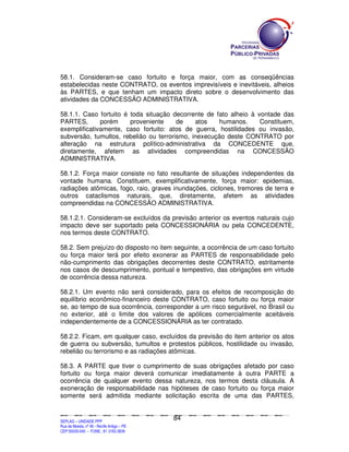 58.1. Consideram-se caso fortuito e força maior, com as conseqüências
estabelecidas neste CONTRATO, os eventos imprevisíveis e inevitáveis, alheios
às PARTES, e que tenham um impacto direto sobre o desenvolvimento das
atividades da CONCESSÃO ADMINISTRATIVA.

58.1.1. Caso fortuito é toda situação decorrente de fato alheio à vontade das
PARTES,       porém     proveniente     de    atos   humanos.      Constituem,
exemplificativamente, caso fortuito: atos de guerra, hostilidades ou invasão,
subversão, tumultos, rebelião ou terrorismo, inexecução deste CONTRATO por
alteração na estrutura político-administrativa da CONCEDENTE que,
diretamente, afetem as atividades compreendidas na CONCESSÃO
ADMINISTRATIVA.

58.1.2. Força maior consiste no fato resultante de situações independentes da
vontade humana. Constituem, exemplificativamente, força maior: epidemias,
radiações atômicas, fogo, raio, graves inundações, ciclones, tremores de terra e
outros cataclismos naturais, que, diretamente, afetem as atividades
compreendidas na CONCESSÃO ADMINISTRATIVA.

58.1.2.1. Consideram-se excluídos da previsão anterior os eventos naturais cujo
impacto deve ser suportado pela CONCESSIONÁRIA ou pela CONCEDENTE,
nos termos deste CONTRATO.

58.2. Sem prejuízo do disposto no item seguinte, a ocorrência de um caso fortuito
ou força maior terá por efeito exonerar as PARTES de responsabilidade pelo
não-cumprimento das obrigações decorrentes deste CONTRATO, estritamente
nos casos de descumprimento, pontual e tempestivo, das obrigações em virtude
de ocorrência dessa natureza.

58.2.1. Um evento não será considerado, para os efeitos de recomposição do
equilíbrio econômico-financeiro deste CONTRATO, caso fortuito ou força maior
se, ao tempo de sua ocorrência, corresponder a um risco segurável, no Brasil ou
no exterior, até o limite dos valores de apólices comercialmente aceitáveis
independentemente de a CONCESSIONÁRIA as ter contratado.

58.2.2. Ficam, em qualquer caso, excluídos da previsão do item anterior os atos
de guerra ou subversão, tumultos e protestos públicos, hostilidade ou invasão,
rebelião ou terrorismo e as radiações atômicas.

58.3. A PARTE que tiver o cumprimento de suas obrigações afetado por caso
fortuito ou força maior deverá comunicar imediatamente à outra PARTE a
ocorrência de qualquer evento dessa natureza, nos termos desta cláusula. A
exoneração de responsabilidade nas hipóteses de caso fortuito ou força maior
somente será admitida mediante solicitação escrita de uma das PARTES,


                                                                                               84
SEPLANSEPLANSEPLANSEPLANSEPLANSEPLANSEPLANSEPLANSEPLANSEPLANSEPLANSEPLANSEPLANSEPLANSEPLANSEPLANSEPLANSEPLANSEPLANSEPLANSEPLANSEPLANSEPLANSEPLANSEPLANSEPLANSEPLANSEPLANSEPLANSEPLANSEPLANSEPLAN



SEPLAG – UNIDADE PPP
Rua da Moeda, nº 46 - Recife Antigo – PE
CEP:50030-040 - FONE.: 81 3182-3839
 