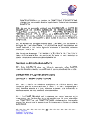 CONCESSIONÁRIA e as receitas da CONCESSÃO ADMINISTRATIVA,
             objetivando a manutenção do inicial equilíbrio econômico e financeiro deste
             CONTRATO.

59.2. No caso de supressão unilateral, pela CONCEDENTE, de OBRAS DE
CONSTRUÇÃO DO CENTRO INTEGRADO DE RESSOCIALIZAÇÃO DE
ITAQUITINGA, constantes do ANEXO IV – PROGRAMA INTEGRADO DE
RESSOCIALIZAÇÃO - PIR, do EDITAL, se a CONCESSIONÁRIA já houver
adquirido os materiais ou contratado e recebido os serviços, os mesmos deverão
ser indenizados pela CONCEDENTE, pelos custos de aquisição, devidamente
comprovados.

59.3. Na hipótese de alteração unilateral deste CONTRATO, que se alterem os
encargos da CONCESSIONÁRIA, a CONCEDENTE deverá restabelecer, em
caráter imediato, o seu inicial equilíbrio econômico e financeiro, conforme
previsto na Cláusula 26.

59.4. O reajuste do valor da CONTRAPRESTAÇÃO BÁSICA DA CONCEDENTE
PARA RESSOCIALIZAÇÃO, para reposição de perda do valor aquisitivo da
moeda, não caracteriza alteração deste CONTRATO.


CLÁUSULA 60 - EXECUÇÃO DO CONTRATO

60.1. Este CONTRATO deve ser fielmente executado pelas PARTES,
respondendo cada uma pelas conseqüências de sua inexecução parcial ou total.


CAPÍTULO XXIII - SOLUÇÃO DE DIVERGÊNCIAS

CLÁUSULA 61 - DIVERGÊNCIAS TÉCNICAS


61.1. Para a solução de eventuais divergências de natureza técnica, será
constituído, por ato da CONCEDENTE, o COMITÊ TÉCNICO, composto por 3
(três) membros efetivos e 3 (três) membros suplentes, que substituirão os
membros efetivos em suas ausências ou impedimentos.


61.1.1. O COMITÊ TÉCNICO será competente para emitir pareceres sobre
procedimento para fiscalização e sobre as questões que lhe forem submetidas
pela CONCEDENTE ou pela CONCESSIONÁRIA, relativamente a divergências
que venham a surgir quanto aos aspectos técnicos correspondentes à prestação
do SERVIÇO.


                                                                                               86
SEPLANSEPLANSEPLANSEPLANSEPLANSEPLANSEPLANSEPLANSEPLANSEPLANSEPLANSEPLANSEPLANSEPLANSEPLANSEPLANSEPLANSEPLANSEPLANSEPLANSEPLANSEPLANSEPLANSEPLANSEPLANSEPLANSEPLANSEPLANSEPLANSEPLANSEPLANSEPLAN



SEPLAG – UNIDADE PPP
Rua da Moeda, nº 46 - Recife Antigo – PE
CEP:50030-040 - FONE.: 81 3182-3839
 