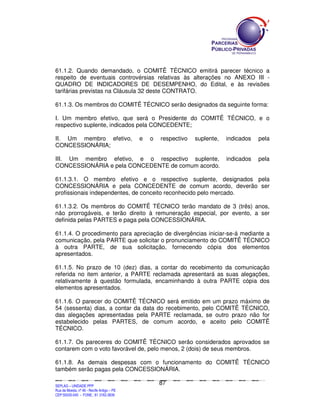 61.1.2. Quando demandado, o COMITÊ TÉCNICO emitirá parecer técnico a
respeito de eventuais controvérsias relativas às alterações no ANEXO III -
QUADRO DE INDICADORES DE DESEMPENHO, do Edital, e às revisões
tarifárias previstas na Cláusula 32 deste CONTRATO.

61.1.3. Os membros do COMITÊ TÉCNICO serão designados da seguinte forma:

I. Um membro efetivo, que será o Presidente do COMITÊ TÉCNICO, e o
respectivo suplente, indicados pela CONCEDENTE;

II. Um membro efetivo,                                                      e         o         respectivo                     suplente,                    indicados                    pela
CONCESSIONÁRIA;

III. Um membro efetivo, e o respectivo suplente,                                                                                                            indicados                    pela
CONCESSIONÁRIA e pela CONCEDENTE de comum acordo.

61.1.3.1. O membro efetivo e o respectivo suplente, designados pela
CONCESSIONÁRIA e pela CONCEDENTE de comum acordo, deverão ser
profissionais independentes, de conceito reconhecido pelo mercado.

61.1.3.2. Os membros do COMITÊ TÉCNICO terão mandato de 3 (três) anos,
não prorrogáveis, e terão direito à remuneração especial, por evento, a ser
definida pelas PARTES e paga pela CONCESSIONÁRIA.

61.1.4. O procedimento para apreciação de divergências iniciar-se-á mediante a
comunicação, pela PARTE que solicitar o pronunciamento do COMITÊ TÉCNICO
à outra PARTE, de sua solicitação, fornecendo cópia dos elementos
apresentados.

61.1.5. No prazo de 10 (dez) dias, a contar do recebimento da comunicação
referida no item anterior, a PARTE reclamada apresentará as suas alegações,
relativamente à questão formulada, encaminhando à outra PARTE cópia dos
elementos apresentados.

61.1.6. O parecer do COMITÊ TÉCNICO será emitido em um prazo máximo de
54 (sessenta) dias, a contar da data do recebimento, pelo COMITÊ TÉCNICO,
das alegações apresentadas pela PARTE reclamada, se outro prazo não for
estabelecido pelas PARTES, de comum acordo, e aceito pelo COMITÊ
TÉCNICO.

61.1.7. Os pareceres do COMITÊ TÉCNICO serão considerados aprovados se
contarem com o voto favorável de, pelo menos, 2 (dois) de seus membros.

61.1.8. As demais despesas com o funcionamento do COMITÊ TÉCNICO
também serão pagas pela CONCESSIONÁRIA.

                                                                                               87
SEPLANSEPLANSEPLANSEPLANSEPLANSEPLANSEPLANSEPLANSEPLANSEPLANSEPLANSEPLANSEPLANSEPLANSEPLANSEPLANSEPLANSEPLANSEPLANSEPLANSEPLANSEPLANSEPLANSEPLANSEPLANSEPLANSEPLANSEPLANSEPLANSEPLANSEPLANSEPLAN



SEPLAG – UNIDADE PPP
Rua da Moeda, nº 46 - Recife Antigo – PE
CEP:50030-040 - FONE.: 81 3182-3839
 