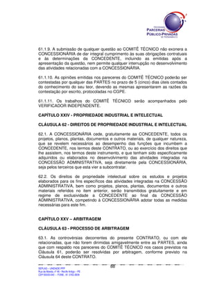 61.1.9. A submissão de qualquer questão ao COMITÊ TÉCNICO não exonera a
CONCESSIONÁRIA de dar integral cumprimento às suas obrigações contratuais
e às determinações da CONCEDENTE, incluindo as emitidas após a
apresentação da questão, nem permite qualquer interrupção no desenvolvimento
das atividades relacionadas com a CONCESSIONÁRIA.

61.1.10. As opiniões emitidas nos pareceres do COMITÊ TÉCNICO poderão ser
contestadas por qualquer das PARTES no prazo de 5 (cinco) dias úteis contados
do conhecimento do seu teor, devendo as mesmas apresentarem as razões da
contestação por escrito, protocoladas no CGPE.

61.1.11. Os trabalhos do COMITÊ TÉCNICO serão acompanhados pelo
VERIFICADOR INDEPENDENTE.

CAPÍTULO XXIV - PROPRIEDADE INDUSTRIAL E INTELECTUAL

CLÁUSULA 62 - DIREITOS DE PROPRIEDADE INDUSTRIAL E INTELECTUAL

62.1. A CONCESSIONÁRIA cede, gratuitamente aa CONCEDENTE, todos os
projetos, planos, plantas, documentos e outros materiais, de qualquer natureza,
que se revelem necessários ao desempenho das funções que incumbem a
CONCEDENTE, nos termos deste CONTRATO, ou ao exercício dos direitos que
lhe assistem, nos termos deste instrumento, e que tenham sido especificamente
adquiridos ou elaborados no desenvolvimento das atividades integradas na
CONCESSÃO ADMINISTRATIVA, seja diretamente pela CONCESSIONÁRIA,
seja pelos terceiros que esta vier a subcontratar.

62.2. Os direitos de propriedade intelectual sobre os estudos e projetos
elaborados para os fins específicos das atividades integradas na CONCESSÃO
ADMINISTRATIVA, bem como projetos, planos, plantas, documentos e outros
materiais referidos no item anterior, serão transmitidos gratuitamente e em
regime de exclusividade a CONCEDENTE ao final da CONCESSÃO
ADMINISTRATIVA, competindo à CONCESSIONÁRIA adotar todas as medidas
necessárias para este fim.


CAPÍTULO XXV – ARBITRAGEM

CLÁUSULA 63 - PROCESSO DE ARBITRAGEM

63.1. As controvérsias decorrentes do presente CONTRATO, ou com ele
relacionadas, que não forem dirimidas amigavelmente entre as PARTES, ainda
que com respaldo nos pareceres do COMITÊ TÉCNICO nos casos previstos na
Cláusula 61, poderão ser resolvidas por arbitragem, conforme previsto na
Cláusula 64 deste CONTRATO.

                                                                                               88
SEPLANSEPLANSEPLANSEPLANSEPLANSEPLANSEPLANSEPLANSEPLANSEPLANSEPLANSEPLANSEPLANSEPLANSEPLANSEPLANSEPLANSEPLANSEPLANSEPLANSEPLANSEPLANSEPLANSEPLANSEPLANSEPLANSEPLANSEPLANSEPLANSEPLANSEPLANSEPLAN



SEPLAG – UNIDADE PPP
Rua da Moeda, nº 46 - Recife Antigo – PE
CEP:50030-040 - FONE.: 81 3182-3839
 