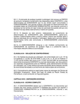63.1.1. A submissão de qualquer questão à arbitragem não exonera as PARTES
do pontual e tempestivo cumprimento das disposições deste CONTRATO, e das
determinações da CONCEDENTE que no seu âmbito sejam comunicadas à
CONCESSIONÁRIA, nem permite qualquer interrupção do desenvolvimento das
atividades objeto da CONCESSÃO ADMINISTRATIVA, que deverão continuar a
processar-se nos termos em vigor à data de submissão da questão até que uma
decisão final seja obtida relativamente à matéria em questão.

63.1.2. O disposto no item anterior, relativamente ao cumprimento de
determinações da CONCEDENTE pela CONCESSIONÁRIA, aplicar-se-á,
também a determinações sobre a mesma matéria, mesmo que emitidas após a
data de submissão de uma questão à arbitragem, desde que a primeira dessas
determinações tenha sido comunicada à CONCESSIONÁRIA anteriormente
àquela data.

63.1.3. A CONCESSIONÁRIA obriga-se a dar imediato conhecimento aa
CONCEDENTE da ocorrência de qualquer litígio e a prestar-lhe toda a
informação relevante relativa à sua evolução.


CLÁUSULA 64 – SOLUÇÃO DE CONTROVÉRSIAS

64.1. Na hipótese da solução por arbitragem, de conformidade com o art. 14º da
Lei Estadual n.º 12.765, de 27/01/2005, e com o art. 11, III, da Lei Federal n.º
11.079, de 30/12/2004, bem como a Lei n.º 9.307, de 23/9/1996, as controvérsias
decorrentes do presente CONTRATO ou com ele relacionadas, que não puderem
ser resolvidas amigavelmente entre as PARTES, serão definitivamente dirimidas
por arbitragem, por 3 (três) árbitros que serão escolhidos dentre pessoas naturais
de reconhecida idoneidade e conhecimento da matéria objeto da controvérsia.

64.2. O procedimento arbitral se regerá pelas regras de arbitragem da Câmara de
Arbitragem Empresarial - Brasil, terá lugar na cidade do Recife, Estado de
Pernambuco, e será conduzido na língua portuguesa.


CAPÍTULO XXVI - DISPOSIÇÕES DIVERSAS

CLÁUSULA 65 - ACORDO COMPLETO

65.1. A CONCESSIONÁRIA declara que o CONTRATO e os documentos que
constam dos seus anexos constituem a totalidade dos acordos que regulam a
CONCESSÃO ADMINISTRATIVA ou a CONCESSIONÁRIA, incluindo o seu
financiamento.


                                                                                               89
SEPLANSEPLANSEPLANSEPLANSEPLANSEPLANSEPLANSEPLANSEPLANSEPLANSEPLANSEPLANSEPLANSEPLANSEPLANSEPLANSEPLANSEPLANSEPLANSEPLANSEPLANSEPLANSEPLANSEPLANSEPLANSEPLANSEPLANSEPLANSEPLANSEPLANSEPLANSEPLAN



SEPLAG – UNIDADE PPP
Rua da Moeda, nº 46 - Recife Antigo – PE
CEP:50030-040 - FONE.: 81 3182-3839
 