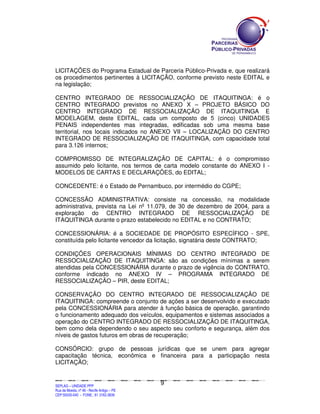 LICITAÇÕES do Programa Estadual de Parceria Público-Privada e, que realizará
os procedimentos pertinentes à LICITAÇÃO, conforme previsto neste EDITAL e
na legislação;

CENTRO INTEGRADO DE RESSOCIALIZAÇÃO DE ITAQUITINGA: é o
CENTRO INTEGRADO previstos no ANEXO X – PROJETO BÁSICO DO
CENTRO INTEGRADO DE RESSOCIALIZAÇÃO DE ITAQUITINGA E
MODELAGEM, deste EDITAL, cada um composto de 5 (cinco) UNIDADES
PENAIS independentes mas integradas, edificadas sob uma mesma base
territorial, nos locais indicados no ANEXO VII – LOCALIZAÇÃO DO CENTRO
INTEGRADO DE RESSOCIALIZAÇÃO DE ITAQUITINGA, com capacidade total
para 3.126 internos;

COMPROMISSO DE INTEGRALIZAÇÃO DE CAPITAL: é o compromisso
assumido pelo licitante, nos termos de carta modelo constante do ANEXO I -
MODELOS DE CARTAS E DECLARAÇÕES, do EDITAL;

CONCEDENTE: é o Estado de Pernambuco, por intermédio do CGPE;

CONCESSÃO ADMINISTRATIVA: consiste na concessão, na modalidade
administrativa, prevista na Lei nº 11.079, de 30 de dezembro de 2004, para a
exploração do CENTRO INTEGRADO DE RESSOCIALIZAÇÃO DE
ITAQUITINGA durante o prazo estabelecido no EDITAL e no CONTRATO;

CONCESSIONÁRIA: é a SOCIEDADE DE PROPÓSITO ESPECÍFICO - SPE,
constituída pelo licitante vencedor da licitação, signatária deste CONTRATO;

CONDIÇÕES OPERACIONAIS MÍNIMAS DO CENTRO INTEGRADO DE
RESSOCIALIZAÇÃO DE ITAQUITINGA: são as condições mínimas a serem
atendidas pela CONCESSIONÁRIA durante o prazo de vigência do CONTRATO,
conforme indicado no ANEXO IV – PROGRAMA INTEGRADO DE
RESSOCIALIZAÇÃO – PIR, deste EDITAL;

CONSERVAÇÃO DO CENTRO INTEGRADO DE RESSOCIALIZAÇÃO DE
ITAQUITINGA: compreende o conjunto de ações a ser desenvolvido e executado
pela CONCESSIONÁRIA para atender à função básica de operação, garantindo
o funcionamento adequado dos veículos, equipamentos e sistemas associados a
operação do CENTRO INTEGRADO DE RESSOCIALIZAÇÃO DE ITAQUITINGA,
bem como dela dependendo o seu aspecto seu conforto e segurança, além dos
níveis de gastos futuros em obras de recuperação;

CONSÓRCIO: grupo de pessoas jurídicas que se unem para agregar
capacitação técnica, econômica e financeira para a participação nesta
LICITAÇÃO;


                                                                                                9
SEPLANSEPLANSEPLANSEPLANSEPLANSEPLANSEPLANSEPLANSEPLANSEPLANSEPLANSEPLANSEPLANSEPLANSEPLANSEPLANSEPLANSEPLANSEPLANSEPLANSEPLANSEPLANSEPLANSEPLANSEPLANSEPLANSEPLANSEPLANSEPLANSEPLANSEPLANSEPLAN



SEPLAG – UNIDADE PPP
Rua da Moeda, nº 46 - Recife Antigo – PE
CEP:50030-040 - FONE.: 81 3182-3839
 