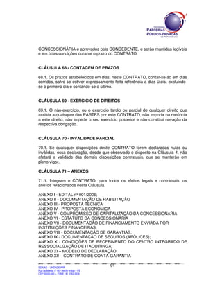 CONCESSIONÁRIA e aprovados pela CONCEDENTE, e serão mantidas legíveis
e em boas condições durante o prazo do CONTRATO.


CLÁUSULA 68 - CONTAGEM DE PRAZOS

68.1. Os prazos estabelecidos em dias, neste CONTRATO, contar-se-ão em dias
corridos, salvo se estiver expressamente feita referência a dias úteis, excluindo-
se o primeiro dia e contando-se o último.


CLÁUSULA 69 - EXERCÍCIO DE DIREITOS

69.1. O não-exercício, ou o exercício tardio ou parcial de qualquer direito que
assista a quaisquer das PARTES por este CONTRATO, não importa na renúncia
a este direito, não impede o seu exercício posterior e não constitui novação da
respectiva obrigação.


CLÁUSULA 70 - INVALIDADE PARCIAL

70.1. Se quaisquer disposições deste CONTRATO forem declaradas nulas ou
inválidas, essa declaração, desde que observado o disposto na Cláusula 4, não
afetará a validade das demais disposições contratuais, que se manterão em
pleno vigor.

CLÁUSULA 71 – ANEXOS

71.1. Integram o CONTRATO, para todos os efeitos legais e contratuais, os
anexos relacionados nesta Cláusula.

ANEXO I - EDITAL nº 001/2006;
ANEXO II - DOCUMENTAÇÃO DE HABILITAÇÃO
ANEXO III - PROPOSTA TÉCNICA
ANEXO IV - PROPOSTA ECONÔMICA
ANEXO V - COMPROMISSO DE CAPITALIZAÇÃO DA CONCESSIONÁRIA
ANEXO VI - ESTATUTO DA CONCESSIONÁRIA
ANEXO VII - DOCUMENTAÇÃO DE FINANCIAMENTO ENVIADA POR
INSTITUIÇÕES FINANCEIRAS;
ANEXO VIII - DOCUMENTAÇÃO DE GARANTIAS;
ANEXO IX - DOCUMENTAÇÃO DE SEGUROS (APÓLICES);
ANEXO X - CONDIÇÕES DE RECEBIMENTO DO CENTRO INTEGRADO DE
RESSOCIALIZAÇÃO DE ITAQUITINGA;
ANEXO XI – MODELO DE DECLARAÇÃO
ANEXO XII – CONTRATO DE CONTA-GARANTIA

                                                                                               91
SEPLANSEPLANSEPLANSEPLANSEPLANSEPLANSEPLANSEPLANSEPLANSEPLANSEPLANSEPLANSEPLANSEPLANSEPLANSEPLANSEPLANSEPLANSEPLANSEPLANSEPLANSEPLANSEPLANSEPLANSEPLANSEPLANSEPLANSEPLANSEPLANSEPLANSEPLANSEPLAN



SEPLAG – UNIDADE PPP
Rua da Moeda, nº 46 - Recife Antigo – PE
CEP:50030-040 - FONE.: 81 3182-3839
 