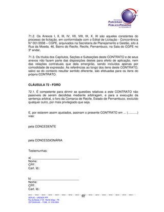 71.2. Os Anexos I, II, III, IV, VII, VIII, IX, X, XI são aqueles constantes do
processo de licitação, em conformidade com o Edital de Licitação - Concorrência
N° 001/2008 – CGPE, arquivados na Secretaria de Planejamento e Gestão, sito à
Rua da Moeda, 46, Bairro do Recife, Recife, Pernambuco, na Sala do CGPE no
3º andar,

71.3. Os títulos dos Capítulos, Seções e Subseções deste CONTRATO e de seus
anexos não fazem parte das disposições destes para efeito de aplicação, nem
das relações contratuais que dela emergirão, sendo incluídos apenas por
comodidade de expressão. As referências ao longo dos itens deste CONTRATO,
salvo se do contexto resultar sentido diferente, são efetuadas para os itens do
próprio CONTRATO.


CLÁUSULA 72 - FORO

72.1. É competente para dirimir as questões relativas a este CONTRATO não
passíveis de serem decididas mediante arbitragem, e para a execução da
sentença arbitral, o foro da Comarca de Recife, Estado de Pernambuco, excluído
qualquer outro, por mais privilegiado que seja.


E, por estarem assim ajustados, assinam o presente CONTRATO em ... (...........)
vias:


pela CONCEDENTE



pela CONCESSIONÁRIA


Testemunhas:

a) ____________________________
Nome:
CPF:
Cart. Id.:


b) ____________________________
Nome:
CPF:
Cart. Id.:

                                                                                               92
SEPLANSEPLANSEPLANSEPLANSEPLANSEPLANSEPLANSEPLANSEPLANSEPLANSEPLANSEPLANSEPLANSEPLANSEPLANSEPLANSEPLANSEPLANSEPLANSEPLANSEPLANSEPLANSEPLANSEPLANSEPLANSEPLANSEPLANSEPLANSEPLANSEPLANSEPLANSEPLAN



SEPLAG – UNIDADE PPP
Rua da Moeda, nº 46 - Recife Antigo – PE
CEP:50030-040 - FONE.: 81 3182-3839
 