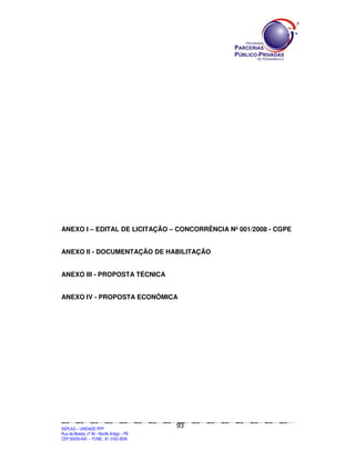 ANEXO I – EDITAL DE LICITAÇÃO – CONCORRÊNCIA Nº 001/2008 - CGPE


ANEXO II - DOCUMENTAÇÃO DE HABILITAÇÃO


ANEXO III - PROPOSTA TÉCNICA


ANEXO IV - PROPOSTA ECONÔMICA




                                                                                               93
SEPLANSEPLANSEPLANSEPLANSEPLANSEPLANSEPLANSEPLANSEPLANSEPLANSEPLANSEPLANSEPLANSEPLANSEPLANSEPLANSEPLANSEPLANSEPLANSEPLANSEPLANSEPLANSEPLANSEPLANSEPLANSEPLANSEPLANSEPLANSEPLANSEPLANSEPLANSEPLAN



SEPLAG – UNIDADE PPP
Rua da Moeda, nº 46 - Recife Antigo – PE
CEP:50030-040 - FONE.: 81 3182-3839
 