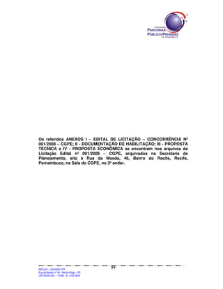 Os referidos ANEXOS I – EDITAL DE LICITAÇÃO – CONCORRÊNCIA Nº
001/2008 – CGPE; II - DOCUMENTAÇÃO DE HABILITAÇÃO; III - PROPOSTA
TÉCNICA e IV - PROPOSTA ECONÔMICA se encontram nos arquivos da
Licitação Edital nº 001/2008 – CGPE, arquivados na Secretaria de
Planejamento, sito à Rua da Moeda, 46, Bairro do Recife, Recife,
Pernambuco, na Sala do CGPE, no 3º andar.




                                                                                               94
SEPLANSEPLANSEPLANSEPLANSEPLANSEPLANSEPLANSEPLANSEPLANSEPLANSEPLANSEPLANSEPLANSEPLANSEPLANSEPLANSEPLANSEPLANSEPLANSEPLANSEPLANSEPLANSEPLANSEPLANSEPLANSEPLANSEPLANSEPLANSEPLANSEPLANSEPLANSEPLAN



SEPLAG – UNIDADE PPP
Rua da Moeda, nº 46 - Recife Antigo – PE
CEP:50030-040 - FONE.: 81 3182-3839
 