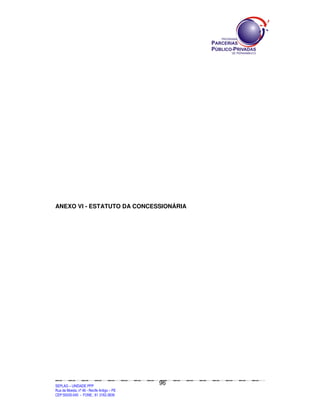 ANEXO VI - ESTATUTO DA CONCESSIONÁRIA




                                                                                               96
SEPLANSEPLANSEPLANSEPLANSEPLANSEPLANSEPLANSEPLANSEPLANSEPLANSEPLANSEPLANSEPLANSEPLANSEPLANSEPLANSEPLANSEPLANSEPLANSEPLANSEPLANSEPLANSEPLANSEPLANSEPLANSEPLANSEPLANSEPLANSEPLANSEPLANSEPLANSEPLAN



SEPLAG – UNIDADE PPP
Rua da Moeda, nº 46 - Recife Antigo – PE
CEP:50030-040 - FONE.: 81 3182-3839
 