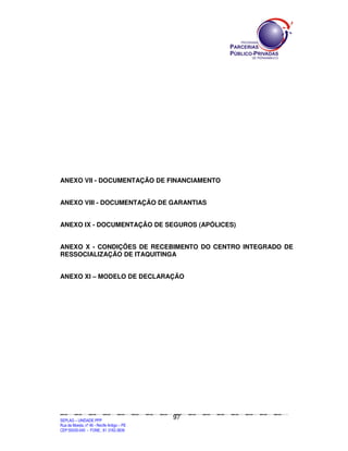 ANEXO VII - DOCUMENTAÇÃO DE FINANCIAMENTO


ANEXO VIII - DOCUMENTAÇÃO DE GARANTIAS


ANEXO IX - DOCUMENTAÇÃO DE SEGUROS (APÓLICES)


ANEXO X - CONDIÇÕES DE RECEBIMENTO DO CENTRO INTEGRADO DE
RESSOCIALIZAÇÃO DE ITAQUITINGA


ANEXO XI – MODELO DE DECLARAÇÃO




                                                                                               97
SEPLANSEPLANSEPLANSEPLANSEPLANSEPLANSEPLANSEPLANSEPLANSEPLANSEPLANSEPLANSEPLANSEPLANSEPLANSEPLANSEPLANSEPLANSEPLANSEPLANSEPLANSEPLANSEPLANSEPLANSEPLANSEPLANSEPLANSEPLANSEPLANSEPLANSEPLANSEPLAN



SEPLAG – UNIDADE PPP
Rua da Moeda, nº 46 - Recife Antigo – PE
CEP:50030-040 - FONE.: 81 3182-3839
 