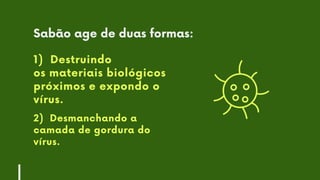 1) Destruindo
os materiais biológicos
próximos e expondo o
vírus.
2) Desmanchando a
camada de gordura do
vírus.
Sabão age de duas formas:
 