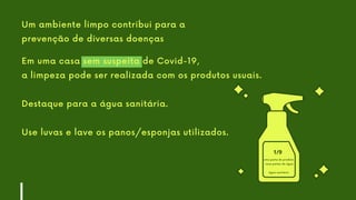 Em uma casa sem suspeita de Covid-19,
a limpeza pode ser realizada com os produtos usuais.
Destaque para a água sanitária.
Use luvas e lave os panos/esponjas utilizados.
Um ambiente limpo contribui para a
prevenção de diversas doenças
uma parte do produto
nove partes de água
água sanitária
1/9
 