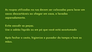 As roupas utilizadas na rua devem ser colocadas para lavar em
sacos descartáveis ao chegar em casa, e lavadas
separadamente.
Evite sacudir as peças.
Use o sabão líquido ou em pó que você está acostumado
Após fechar o cesto, higienize o puxador da tampa e lave as
mãos.
 