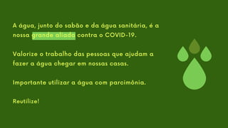 A água, junto do sabão e da água sanitária, é a
nossa grande aliada contra o COVID-19.
Valorize o trabalho das pessoas que ajudam a
fazer a água chegar em nossas casas.
Importante utilizar a água com parcimônia.
Reutilize!
 