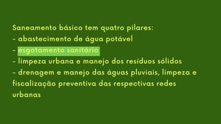 Saneamento básico tem quatro pilares:
- abastecimento de água potável
- esgotamento sanitário
- limpeza urbana e manejo dos resíduos sólidos
- drenagem e manejo das águas pluviais, limpeza e
fiscalização preventiva das respectivas redes
urbanas
 