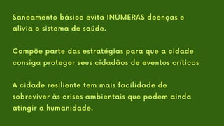 Saneamento básico evita INÚMERAS doenças e
alivia o sistema de saúde.
Compõe parte das estratégias para que a cidade
consiga proteger seus cidadãos de eventos críticos
A cidade resiliente tem mais facilidade de
sobreviver às crises ambientais que podem ainda
atingir a humanidade.
 