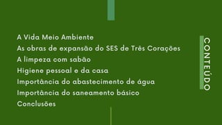 CONTEÚDO
A Vida Meio Ambiente
As obras de expansão do SES de Três Corações
A limpeza com sabão
Higiene pessoal e da casa
Importância do abastecimento de água
Importância do saneamento básico
Conclusões
 