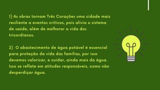 1) As obras tornam Três Corações uma cidade mais
resiliente a eventos críticos, pois alivia o sistema
de saúde, além de melhorar a vida dos
tricordianos.
2) O abastecimento de água potável é essencial
para proteção da vida das famílias, por isso
devemos valorizar, e cuidar, ainda mais da água.
Isso se reflete em atitudes responsáveis, como não
desperdiçar água.
 