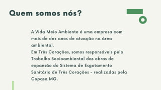 Quem somos nós?
A Vida Meio Ambiente é uma empresa com
mais de dez anos de atuação na área
ambiental.
Em Três Corações, somos responsáveis pelo
Trabalho Socioambiental das obras de
expansão do Sistema de Esgotamento
Sanitário de Três Corações - realizadas pela
Copasa MG.
 