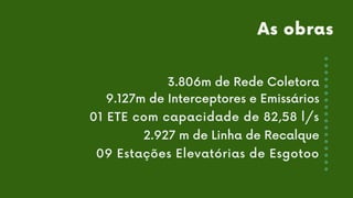 3.806m de Rede Coletora
9.127m de Interceptores e Emissários
01 ETE com capacidade de 82,58 l/s
2.927 m de Linha de Recalque
09 Estações Elevatórias de Esgotoo
As obras
 