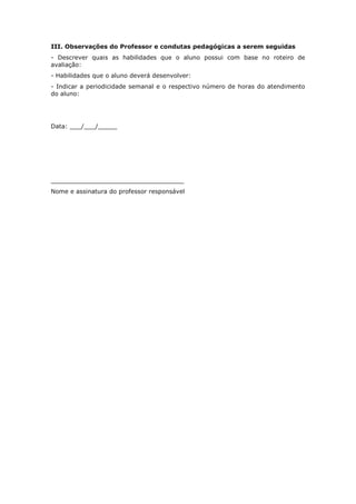 III. Observações do Professor e condutas pedagógicas a serem seguidas
- Descrever quais as habilidades que o aluno possui com base no roteiro de
avaliação:
- Habilidades que o aluno deverá desenvolver:
- Indicar a periodicidade semanal e o respectivo número de horas do atendimento
do aluno:
Data: ___/___/_____
___________________________________
Nome e assinatura do professor responsável
 